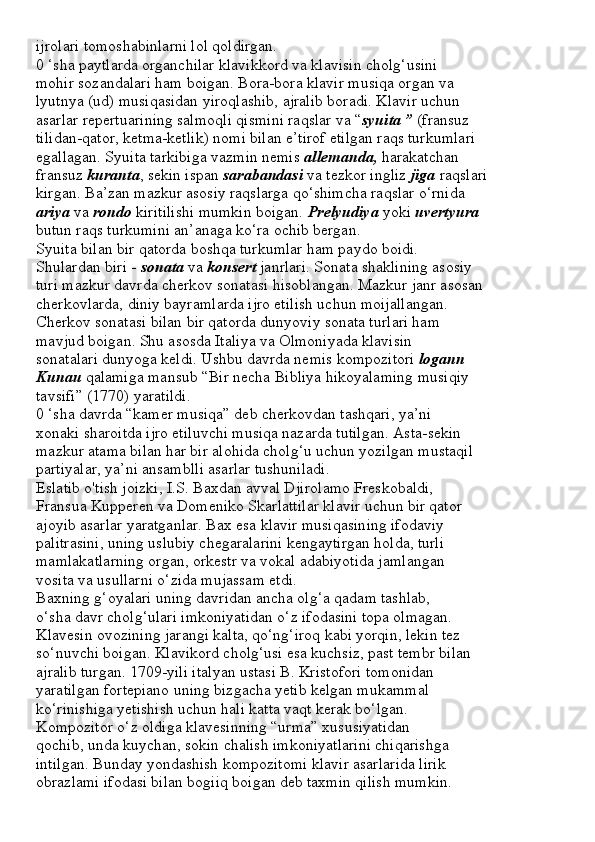 ijrolari tomoshabinlarni lol qoldirgan.
0 ‘sha paytlarda organchilar klavikkord va klavisin cholg‘usini
mohir sozandalari ham boigan. Bora-bora klavir musiqa organ va
lyutnya (ud) musiqasidan yiroqlashib, ajralib boradi. Klavir uchun
asarlar repertuarining salmoqli qismini raqslar va “ syuita ”  (fransuz
tilidan-qator, ketma-ketlik) nomi bilan e’tirof etilgan raqs turkumlari
egallagan. Syuita tarkibiga vazmin nemis  allemanda,  harakatchan
fransuz  kuranta , sekin ispan  sarabandasi  va tezkor ingliz  jiga  raqslari
kirgan. Ba’zan mazkur asosiy raqslarga qo‘shimcha raqslar o‘rnida
ariya  va  rondo  kiritilishi mumkin boigan.  Prelyudiya  yoki  uvertyura
butun raqs turkumini an’anaga ko‘ra ochib bergan.
Syuita bilan bir qatorda boshqa turkumlar ham paydo boidi.
Shulardan biri -  sonata  va  konsert  janrlari. Sonata shaklining asosiy
turi mazkur davrda cherkov sonatasi hisoblangan. Mazkur janr asosan
cherkovlarda, diniy bayramlarda ijro etilish uchun moijallangan.
Cherkov sonatasi bilan bir qatorda dunyoviy sonata turlari ham
mavjud boigan. Shu asosda Italiya va Olmoniyada klavisin
sonatalari dunyoga keldi. Ushbu davrda nemis kompozitori  logann
Kunau  qalamiga mansub “Bir necha Bibliya hikoyalaming musiqiy
tavsifi” (1770) yaratildi.
0 ‘sha davrda “kamer musiqa” deb cherkovdan tashqari, ya’ni
xonaki sharoitda ijro etiluvchi musiqa nazarda tutilgan. Asta-sekin
mazkur atama bilan har bir alohida cholg‘u uchun yozilgan mustaqil
partiyalar, ya’ni ansamblli asarlar tushuniladi.
Eslatib o'tish joizki, I.S. Baxdan avval Djirolamo Freskobaldi,
Fransua Kupperen va Domeniko Skarlattilar klavir uchun bir qator
ajoyib asarlar yaratganlar. Bax esa klavir musiqasining ifodaviy
palitrasini, uning uslubiy chegaralarini kengaytirgan holda, turli
mamlakatlarning organ, orkestr va vokal adabiyotida jamlangan
vosita va usullarni o‘zida mujassam etdi.
Baxning g‘oyalari uning davridan ancha olg‘a qadam tashlab,
o‘sha davr cholg‘ulari imkoniyatidan o‘z ifodasini topa olmagan.
Klavesin ovozining jarangi kalta, qo‘ng‘iroq kabi yorqin, lekin tez
so‘nuvchi boigan. Klavikord cholg‘usi esa kuchsiz, past tembr bilan
ajralib turgan. 1709-yili italyan ustasi B. Kristofori tomonidan
yaratilgan fortepiano uning bizgacha yetib kelgan mukammal
ko‘rinishiga yetishish uchun hali katta vaqt kerak bo‘lgan.
Kompozitor o‘z oldiga klavesinning “urma” xususiyatidan
qochib, unda kuychan, sokin chalish imkoniyatlarini chiqarishga
intilgan. Bunday yondashish kompozitomi klavir asarlarida lirik
obrazlami ifodasi bilan bogiiq boigan deb taxmin qilish mumkin. 