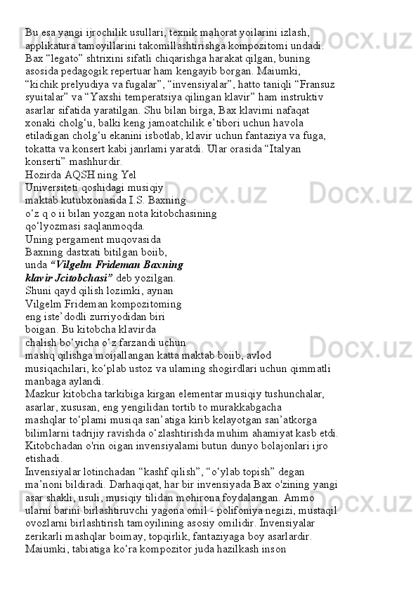 Bu esa yangi ijrochilik usullari, texnik mahorat yoilarini izlash,
applikatura tamoyillarini takomillashtirishga kompozitomi undadi.
Bax “legato” shtrixini sifatli chiqarishga harakat qilgan, buning
asosida pedagogik repertuar ham kengayib borgan. Maiumki,
“kichik prelyudiya va fugalar”, “invensiyalar”, hatto taniqli “Fransuz
syuitalar” va “Yaxshi temperatsiya qilingan klavir” ham instruktiv
asarlar sifatida yaratilgan. Shu bilan birga, Bax klavimi nafaqat
xonaki cholg‘u, balki keng jamoatchilik e’tibori uchun havola
etiladigan cholg‘u ekanini isbotlab, klavir uchun fantaziya va fuga,
tokatta va konsert kabi janrlami yaratdi. Ular orasida “Italyan
konserti” mashhurdir.
Hozirda AQSH ning Yel
Universiteti qoshidagi musiqiy
maktab kutubxonasida I.S. Baxning
o‘z q o ii bilan yozgan nota kitobchasining
qo‘lyozmasi saqlanmoqda.
Uning pergament muqovasida
Baxning dastxati bitilgan boiib,
unda  “Vilgelm Frideman Baxning
klavir Jcitobchasi”  deb yozilgan.
Shuni qayd qilish lozimki, aynan
Vilgelm Frideman kompozitoming
eng iste’dodli zurriyodidan biri
boigan. Bu kitobcha klavirda
chalish bo‘yicha o‘z farzandi uchun
mashq qilishga moijallangan katta maktab boiib, avlod
musiqachilari, ko‘plab ustoz va ulaming shogirdlari uchun qimmatli
manbaga aylandi.
Mazkur kitobcha tarkibiga kirgan elementar musiqiy tushunchalar,
asarlar, xususan, eng yengilidan tortib to murakkabgacha
mashqlar to‘plami musiqa san’atiga kirib kelayotgan san’atkorga
bilimlarni tadrijiy ravishda o‘zlashtirishda muhim ahamiyat kasb etdi.
Kitobchadan o'rin oigan invensiyalami butun dunyo bolajonlari ijro
etishadi.
Invensiyalar lotinchadan “kashf qilish”, “o‘ylab topish” degan
ma’noni bildiradi. Darhaqiqat, har bir invensiyada Bax o'zining yangi
asar shakli, usuli, musiqiy tilidan mohirona foydalangan. Ammo
ularni barini birlashtiruvchi yagona omil - polifoniya negizi, mustaqil
ovozlarni birlashtirish tamoyilining asosiy omilidir. Invensiyalar
zerikarli mashqlar boimay, topqirlik, fantaziyaga boy asarlardir.
Maiumki, tabiatiga ko‘ra kompozitor juda hazilkash inson 