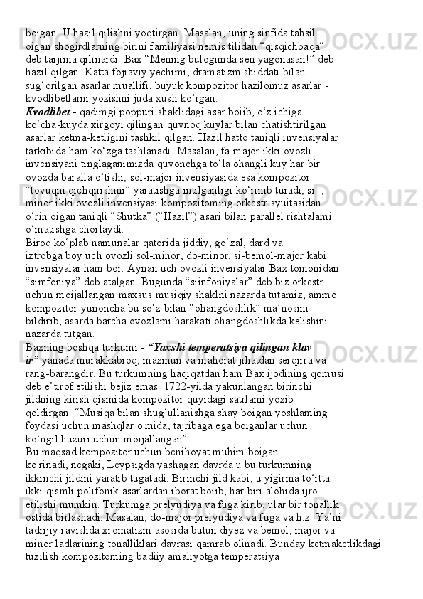boigan. U hazil qilishni yoqtirgan. Masalan, uning sinfida tahsil
oigan shogirdlarning birini familiyasi nemis tilidan “qisqichbaqa“
deb tarjima qilinardi. Bax “Mening bulogimda sen yagonasan!” deb
hazil qilgan. Katta fojiaviy yechimi, dramatizm shiddati bilan
sug‘orilgan asarlar muallifi, buyuk kompozitor hazilomuz asarlar -
kvodlibetlarni yozishni juda xush ko‘rgan.
Kvodlibet -  qadimgi poppuri shaklidagi asar boiib, o‘z ichiga
ko‘cha-kuyda xirgoyi qilingan quvnoq kuylar bilan chatishtirilgan
asarlar ketma-ketligini tashkil qilgan. Hazil hatto taniqli invensiyalar
tarkibida ham ko‘zga tashlanadi. Masalan, fa-major ikki ovozli
invensiyani tinglaganimizda quvonchga to‘la ohangli kuy har bir
ovozda baralla o‘tishi, sol-major invensiyasida esa kompozitor
“tovuqni qichqirishini” yaratishga intilganligi ko‘rinib turadi, si- ;
minor ikki ovozli invensiyasi kompozitoming orkestr syuitasidan
o‘rin oigan taniqli “Shutka” (“Hazil”) asari bilan parallel rishtalami
o‘matishga chorlaydi.
Biroq ko‘plab namunalar qatorida jiddiy, go‘zal, dard va
iztrobga boy uch ovozli sol-minor, do-minor, si-bemol-major kabi
invensiyalar ham bor. Aynan uch ovozli invensiyalar Bax tomonidan
“simfoniya” deb atalgan. Bugunda “siinfoniyalar” deb biz orkestr
uchun moijallangan maxsus musiqiy shaklni nazarda tutamiz, ammo
kompozitor yunoncha bu so‘z bilan “ohangdoshlik” ma’nosini
bildirib, asarda barcha ovozlami harakati ohangdoshlikda kelishini
nazarda tutgan.
Baxning boshqa turkumi -  “Yaxshi temperatsiya qilingan klav
ir”  yanada murakkabroq, mazmun va mahorat jihatdan serqirra va
rang-barangdir. Bu turkumning haqiqatdan ham Bax ijodining qomusi
deb e’tirof etilishi bejiz emas. 1722-yilda yakunlangan birinchi
jildning kirish qismida kompozitor quyidagi satrlami yozib
qoldirgan: “Musiqa bilan shug‘ullanishga shay boigan yoshlaming
foydasi uchun mashqlar o'mida, tajribaga ega boiganlar uchun
ko‘ngil huzuri uchun moijallangan”.
Bu maqsad kompozitor uchun benihoyat muhim boigan
ko'rinadi, negaki, Leypsigda yashagan davrda u bu turkumning
ikkinchi jildini yaratib tugatadi. Birinchi jild kabi, u yigirma to‘rtta
ikki qismli polifonik asarlardan iborat boiib, har biri alohida ijro
etilishi mumkin. Turkumga prelyudiya va fuga kirib, ular bir tonallik
ostida birlashadi. Masalan, do-major prelyudiya va fuga va h.z. Ya’ni
tadrijiy ravishda xromatizm asosida butun diyez va bemol, major va
minor ladlarining tonalliklari davrasi qamrab olinadi. Bunday ketmaketlikdagi
tuzilish kompozitoming badiiy amaliyotga temperatsiya 