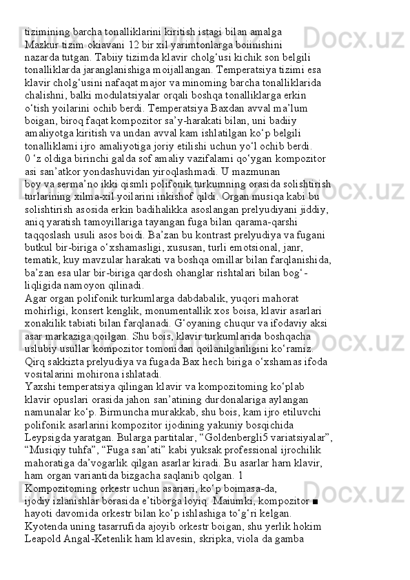 tizimining barcha tonalliklarini kiritish istagi bilan amalga
Mazkur tizim okiavani 12 bir xil yarimtonlarga boiinishini
nazarda tutgan. Tabiiy tizimda klavir cholg‘usi kichik son belgili
tonalliklarda jaranglanishiga moijallangan. Temperatsiya tizimi esa
klavir cholg‘usini nafaqat major va minoming barcha tonalliklarida
chalishni, balki modulatsiyalar orqali boshqa tonalliklarga erkin
o‘tish yoilarini ochib berdi. Temperatsiya Baxdan avval ma’lum
boigan, biroq faqat kompozitor sa’y-harakati bilan, uni badiiy
amaliyotga kiritish va undan avval kam ishlatilgan ko‘p belgili
tonalliklami ijro amaliyotiga joriy etilishi uchun yo‘l ochib berdi.
0 ‘z oldiga birinchi galda sof amaliy vazifalami qo‘ygan kompozitor
asi san’atkor yondashuvidan yiroqlashmadi. U mazmunan
boy va serma’no ikki qismli polifonik turkumning orasida solishtirish
turlarining xilma-xil yoilarini inkishof qildi. Organ musiqa kabi bu
solishtirish asosida erkin badihalikka asoslangan prelyudiyani jiddiy,
aniq yaratish tamoyillariga tayangan fuga bilan qarama-qarshi
taqqoslash usuli asos boidi. Ba’zan bu kontrast prelyudiya va fugani
butkul bir-biriga o‘xshamasligi, xususan, turli emotsional, janr,
tematik, kuy mavzular harakati va boshqa omillar bilan farqlanishida,
ba’zan esa ular bir-biriga qardosh ohanglar rishtalari bilan bog‘-
liqligida namoyon qilinadi.
Agar organ polifonik turkumlarga dabdabalik, yuqori mahorat
mohirligi, konsert kenglik, monumentallik xos boisa, klavir asarlari
xonakilik tabiati bilan farqlanadi. G‘oyaning chuqur va ifodaviy aksi
asar markaziga qoilgan. Shu bois, klavir turkumlarida boshqacha
uslubiy usullar kompozitor tomonidan qoilanilganligini ko‘ramiz.
Qirq sakkizta prelyudiya va fugada Bax hech biriga o‘xshamas ifoda
vositalarini mohirona ishlatadi.
Yaxshi temperatsiya qilingan klavir va kompozitoming ko‘plab
klavir opuslari orasida jahon san’atining durdonalariga aylangan
namunalar ko‘p. Birmuncha murakkab, shu bois, kam ijro etiluvchi
polifonik asarlarini kompozitor ijodining yakuniy bosqichida
Leypsigda yaratgan. Bularga partitalar, “Goldenbergli5 variatsiyalar”,
“Musiqiy tuhfa”, “Fuga san’ati” kabi yuksak professional ijrochilik
mahoratiga da’vogarlik qilgan asarlar kiradi. Bu asarlar harn klavir,
ham organ variantida bizgacha saqlanib qolgan. 1
Kompozitoming orkestr uchun asariari, ko‘p boimasa-da,
ijodiy izlanishlar borasida e’tiborga loyiq. Maiumki, kompozitor ■
hayoti davomida orkestr bilan ko‘p ishlashiga to‘g‘ri kelgan.
Kyotenda uning tasarrufida ajoyib orkestr boigan, shu yerlik hokim
Leapold Angal-Ketenlik ham klavesin, skripka, viola da gamba