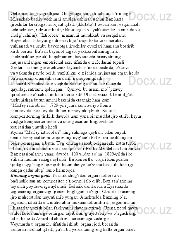 Gefsiman bogidagi iltijosi, Golgofaga chiqish sahnasi o‘rin oigan.
Murakkab badiiy yechimni amalga oshirish uchun Bax katta
ijrochilar tarkibiga murojaat qiladi (ikkitato‘rt ovozli xor, vaqtinchali
uchinchi xor, ikkita orkestr, ikkita organ va yakkaxonlar: xonanda va
cholg‘uchilar). “Iztiroblar” mazmuni murakkab va serqatlamu.
Bayonotchi hikoyasiga dramatik jo ‘shqinlikka to ia harakat
yuklanadi va ushbu bayonotga ijrochilar ovozlari hamisha bostirib
kirib boradi. Ba’zan bayonot tugab, yakkaxonlaming lirik
chekinishlari yaratilib, qahramon, bayonotchi hissiyotining
mujassamlangan emotsional aksi sifatida o‘z ifodasini topadi.
Xorlar - asaming arxitektonik tayanchi o‘mida boshida, o‘rtada
va yakunda paydo boiib, yaxlitlikni o‘z ichida mujassam etgan holda
ba’zan erkin dramatik sahnalarni namoyon qiladi.
Leonard Bemstayn o‘z vaqtida Baxning ushbu asari haqida
quyidagi satrlami qoldirgan: “Qaniydi bu asarni mo‘’jizaviy
qirralarini ko‘rsatish imkoni boisa edi! Ular cheksiz. Ularni ilg‘ab
tushunishga butun umrni baxshida etsangiz ham kam”.
“Matfey iztiroblari” 1729-yili juma kuni avliyo Foma
cherkovida aprel oyida ilk bor namoyish qilindi.  Bu asar
kompozitorning tiriklik davrida ham yana bir muddat ijro etilib, keyin
vaqtga kompozitor nomi va uning asarlari tinglovchilar
xotirasidan unutilib ketdi.
Aynan “Matfey iztiroblari” ning sahnaga qaytishi bilan buyuk
nemis kompozitori musiqasining uyg‘onib tiklanishi boshlangani
bejiz boimagan, albatta. Uyg‘onishga sabab boigan ikki katta turtki
- taniqli va mashhur nemis kompozitori Feliks Mendelson tomonidan
Bax passionlarini yangi davrda, 100 yildan so‘ng, 1829-yilda ijro
etilishi muhim sanaga aylandi. Bu konsertlar orqali kompozitor
ijodiga uyg‘ongan qiziqish butun dunyo bo'yicha tarqalib, hozirgi
kunga qadar ulug‘ lanib kelmoqda.
Baxning organ ijodi.  Yoshlik chog‘idan organ mahorati va
badihalik san’ati kompozitor e’tiborini jalb qilib, Bax san’atining
tayanch poydevoriga aylanadi. Bolalik damlarida u Eyzenaxda
tog‘asining organdagi ijrosini tinglagan, so‘ngra Otrufda akasining
ijro mahoratidan hayratlanib yurgan. Amshtadda Baxning o‘zi
organchi sifatida o‘z mahoratini mukammallashtirish, organ uchun
ilk asarlar yozish bilan faoliyatini davom ettiradi. Uning xoral qayta
ishlovlarida amalga oshirgan tajribalari g‘ayritabiiy va o‘zgachaligi
bilan ba’zida Amshtad aholisini sarosimaga tushirgan.
Veymarda u organchi sifatida ishlab, organ ijodi borasida
samarali mehnat qiladi, ya’ni bu yerda uning eng katta organ bisoti 