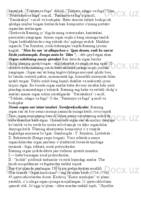 yaratiladi: “Tokkata va fuga” d-moll, “Tokkata, adagio va fuga” Cdur,
“Prelyudiya va fuga” a-moll, “Fantaziya va fug”a g-moll,
“Passakaliya” c-moll va boshqalar. Hatto sharoiti tufayli boshqa ish
qilishga majbur boigan kezlarida ham kompozitor o'zining portativ
organidan ayrilmagan.
Cherkovda Baxning jo ‘rligida uning oratoriyalari, kantatalari,
passionlari yangragan. Aynan organ orqali u keng ommaga tanildi.
Organ badihaliklarida u eng yuksak cho‘qqilarga erishdi. Mashhur
organchi Yan Reynken, yoshi keksaygan vaqtda Baxning ijrosini
tinglab:  ‘‘Men bu san ’at allaqachon o ‘Igan desam, endi bu san ' at
Sizda yashamoqda. Bunga amin bo ‘Idim ”,  - deb qayd etgan ekan.
Organ uslubining asosiy qirralari  Bax davrida organ barcha
cholg‘ulaming qiroli boigan - eng bahaybat va rangli jarang egasi. U
cherkov koshonasining ustida katta akustika jarangi orqali jozibali
yangragan. Organ san’ati keng tinglovchilarga murojaat qilishi bois,
ko‘tarinki oratorik pafosi, monumental ligi, konsertlik xususiyati bilan
ajralib turgan. Ushbu uslub keng hajmli shakllar va mahoratli ijroni
taqozo etgan. Bu borada organ asarlar katta devoriy suratlar kabi yirik
plandagi manzaralarga o‘xshaydi. Baxning eng katta va savlatli cholg‘u
asarlari ajanan organ uchun yaratilgandir: “Passakaliya” c-moll,
“Tokkata, adagio va fuga” C-dur, “Fantaziya va fuga” g-moll va
boshqalar.
Nemis organ san’atian’analari. Xoralprelyudiyalar.  Baxning
organ san’ati boy nemis musiqa zaminida yuzaga kelib, rivoj topadi.
Zero, organ musiqaning kamoli uchun nemis ustozlarning mahorati
katta ahamiyat kasb etgan. Olmoniyada organ san’ati mislsiz darajaga
ko‘tarildi va bu yerda bir necha avlod taniqli va daho organchilar
dunyoga keldi. Ulaming aksariyatini kompozitor o‘z vaqtida
tinglashga muyassar bo‘lgan: Gamburgda - Y. Reynken, Lyubekda -
D. Bukstexude (Baxga yaqin boigan). Voris sifatida u nemis
organchilaridan organ janrlarni o‘zlashtirish borasida tajribaga
tayanadi - fuga, tokkata, xoral prelyudiyalar.
Baxning organ ijodida ikkita janr toifasini ajratish mumkin:
I — katta boimagan xoral prelyudiyalar;
II - “kichik” polifonik turkumlar va yirik hajmdagi asarlar. Ular
kirish muqaddimasi va fugalardan tashkil topadi.
Bax 4 to‘plamda jamlangan 150 ta xor prelyudiyalari muallifi.
Ular orasida “Organ kitobchasi” - eng ilk nashr boiib (1714-1716),
45 qayta ishlovlardan iborat. Kechroq “Kiavir mashqlari” to‘plami
yaratilib, o‘z ichiga organ ijrosiga moijallangan 21 qayta ishlovlami
qamrab oldi. So‘nggi to‘plam - oltita asardan tashkil topib, “Shyubler 