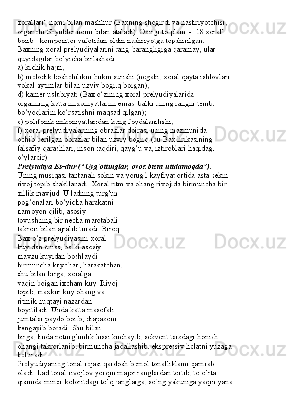 xorallari” nomi bilan mashhur (Baxning shogirdi va nashriyotchisi,
organchi Shyubler nomi bilan ataladi). Oxirgi to‘plam - “18 xoral”
boiib - kompozitor vafotidan oldin nashriyotga topshirilgan.
Baxning xoral prelyudiyalarini rang-barangligiga qaramay, ular
quyidagilar bo‘yicha birlashadi:
a) kichik hajm;
b) melodik boshchilikni hukm surishi (negaki, xoral qayta ishlovlari
vokal aytimlar bilan uzviy bogiiq boigan);
d) kamer uslubiyati (Bax o‘zining xoral prelyudiyalarida
organning katta imkoniyatlarini emas, balki uning rangin tembr
bo‘yoqlarini ko‘rsatishni maqsad qilgan);
e) polifonik imkoniyatlaridan keng foydalanilishi;
f) xoral prelyudiyalarning obrazlar doirasi uning mazmunida
ochib berilgan obrazlar bilan uzviy bogiiq (bu Bax lirikasining
falsafiy qarashlari, inson taqdiri, qayg‘u va, iztiroblari haqidagi
o‘ylardir).
Prelyudiya Es-dur (“Uyg'ottinglar, ovoz bizni uttdamoqda”).
Uning musiqasi tantanali sokin va yorug1 kayfiyat ortida asta-sekin
rivoj topib shakllanadi. Xoral ritm va ohang rivojida birmuncha bir
xillik mavjud. U ladning turg'un
pog‘onalari bo‘yicha harakatni
namoyon qilib, asosiy
tovushning bir necha marotabali
takrori bilan ajralib turadi. Biroq
Bax o‘z prelyudiyasini xoral
kuyidan emas, balki asosiy
mavzu kuyidan boshlaydi -
birmuncha kuychan, harakatchan,
shu bilan birga, xoralga
yaqin boigan ixcham kuy. Rivoj
topib, mazkur kuy ohang va
ritmik nuqtayi nazardan
boyitiladi. Unda katta masofali
jumtalar paydo boiib, diapazoni
kengayib boradi. Shu bilan
birga, linda noturg‘unlik hissi kuchayib, sekvent tarzdagi honish
ohangi takrorlanib, birmuncha jadallashib, ekspressiv holatni yuzaga
keltiradi.
Prelyudiyaning tonal rejasi qardosh bemol tonalliklami qamrab
oladi. Lad tonal rivojlov yorqin major ranglardan tortib, to o‘rta
qismida minor koloritdagi to‘q ranglarga, so‘ng yakuniga yaqin yana 