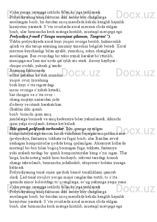 o‘sha yorqin jarangga intilishi bilan ko‘zga tashlanadi.
Prelyudiyaning tiniq fakturasi ikki asosiy kuy chizgilarga
asoslangan boiib, bir-biridan uzoq masofada kelishi kenglik hajmlik
hissiyotini yaratadi. 0 ‘rta ovozlarda xoral mavzusi ifoda etilgan
boiib, ular birmuncha kech matoga kiritilib, mustaqil mavqega ega.
Prelyudiya f-moll (“Senga murojaat qilaman, Tangrim!”).
Ushbu prelyudiyada xoral kuyi yuqori ovozga berilib, hukmronlik
qiladi va shu tariqa asarning umumiy timsolini belgilab beradi. Xoral
mavzusi kuychanligi bilan ajralib, yumshoq, sokin ohanglarga
asoslangan. Bas ovozidagi bir tekis ritmik harakat bo‘rttirilib,
musiqaga ma’lum ma’noda qat’iylik ato etadi. Asosiy kayfiyat -
chuqur irodali, yuksak g‘amdir.
Asarning fakturasida
uchta qatlamni ko‘rish mumkin:
yuqori ovoz (xoralning
bosh kuyi o‘rta registrdagi
inson ovoziga o‘xshab ketadi),
bas chizgisi va o‘rta ovoz -
ohang nuqtayi nazaridan juda
ifodaviy va ritmik harakatchan.
Shaklan ikki qismli
boiib: birinchi qism aniq
jumlalarga boiinadi va aniq kadensiya bilan yakunlanadi; ikkinchi
qism yalpi rivojlanib, ketma-ket keladi.
Ikki qismli polifonik turkumlar.  Ikki qismga ajratilgan
kompozitsiyalarga asosan kirish vazifasini bajargan muqaddima asar
(prelyudiya, fantaziya, tokkata va fuga) boiib, ular Baxdan avval
yashagan kompozitorlar ijodida keng qoilanilgan. Aksariyat hollarda
mustaqil bir-biri bilan bogiiq boimagan fuga, tokkata, fantaziya
yoki aralash turdagi bir qismli kompozitsiyalar keng o‘rin oigan.  Ular
birga, linda noturg‘unlik hissi kuchayib, sekvent tarzdagi honish
ohangi takrorlanib, birmuncha jadallashib, ekspressiv holatni yuzaga
keltiradi.
Prelyudiyaning tonal rejasi qardosh bemol tonalliklami qamrab
oladi. Lad tonal rivojlov yorqin major ranglardan tortib, to o‘rta
qismida minor koloritdagi to‘q ranglarga, so‘ng yakuniga yaqin yana
o‘sha yorqin jarangga intilishi bilan ko‘zga tashlanadi.
Prelyudiyaning tiniq fakturasi ikki asosiy kuy chizgilarga
asoslangan boiib, bir-biridan uzoq masofada kelishi kenglik hajmlik
hissiyotini yaratadi. 0 ‘rta ovozlarda xoral mavzusi ifoda etilgan
boiib, ular birmuncha kech matoga kiritilib, mustaqil mavqega ega. 
