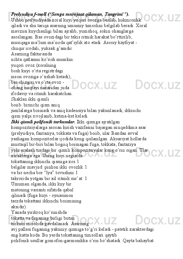 Prelyudiya f-moll (“Senga murojaat qilaman, Tangrim!”).
Ushbu prelyudiyada xoral kuyi yuqori ovozga berilib, hukmronlik
qiladi va shu tariqa asarning umumiy timsolini belgilab beradi. Xoral
mavzusi kuychanligi bilan ajralib, yumshoq, sokin ohanglarga
asoslangan. Bas ovozidagi bir tekis ritmik harakat bo‘rttirilib,
musiqaga ma’lum ma’noda qat’iylik ato etadi. Asosiy kayfiyat -
chuqur irodali, yuksak g‘amdir.
Asarning fakturasida
uchta qatlamni ko‘rish mumkin:
yuqori ovoz (xoralning
bosh kuyi o‘rta registrdagi
inson ovoziga o‘xshab ketadi),
bas chizgisi va o‘rta ovoz -
ohang nuqtayi nazaridan juda
ifodaviy va ritmik harakatchan.
Shaklan ikki qismli
boiib: birinchi qism aniq
jumlalarga boiinadi va aniq kadensiya bilan yakunlanadi; ikkinchi
qism yalpi rivojlanib, ketma-ket keladi.
Ikki qismli polifonik turkumlar.  Ikki qismga ajratilgan
kompozitsiyalarga asosan kirish vazifasini bajargan muqaddima asar
(prelyudiya, fantaziya, tokkata va fuga) boiib, ular Baxdan avval
yashagan kompozitorlar ijodida keng qoilanilgan. Aksariyat hollarda
mustaqil bir-biri bilan bogiiq boimagan fuga, tokkata, fantaziya
yoki aralash turdagi bir qismli kompozitsiyalar keng o‘rin oigan. Ular
xarakterga ega. Uning kuyi negizida 
tokattaning ikkinchi qismiga xos 1
belgilar mavjud: pinhon ikki ovozlik 1
va bir necha bor “lya” tovushini 1
takrorida yotgan bir xil ritmik sur’at. 1
Umuman olganda, ikki kuy bir
matoning varianti sifatida qabul
qilinadi (fuga kuyi - oynasimon
tarzda tokattani ikkinchi boiimining
aksidir).
Yanada yirikroq ko‘rinishda
tokatta va fuganing birligi butun
turkum misolida gavdalanadi. Asarning
avj pallasi fuganing yakuniy qismiga to‘g‘ri keladi - patetik xarakterdagi
eng katta koda. Bu yerda tokattaning timsollari qaytib
polifonik usullar gomofon-garmonikka o‘rin bo‘shatadi. Qayta bahaybat
