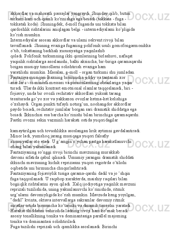 akkordlar va mahoratli passajlar yangraydi. Shunday qilib, butun
turkum ham uch qismli ko'rinishga ega boiadi (tokkata - fuga -
tokkatali koda). Shuningdek, d-moll fugasida uni tokkata bilan
qardoshlik rishtalarini aniqlagan belgi - intermediyalami ko‘pligida
ko‘rish mumkin.
Intermediyalar asosan akkordlar va ulami sekvent rivoji bilan
tavsiflanadi. Shuning evaziga fuganing polifonik usuli gomofongarmonikka
o‘tib, tokattaning badihali xususiyatiga yaqinlashib
qoladi. Polifonik turkumning ikki qismlarining birlashuvi, nafaqat
yaqinlik rishtalarga asoslanishi, balki aksincha, bir-biriga qaramaqarshi
boigan musiqiy timsollarni solishtirish evaziga ham
yaratilishi mumkin. Masalan, g-moll - organ turkumi shu jumladan.
Fantaziya musiqasi Baxning birmuncha jiddiy va tantanali xor
asar lar i - si-minorli messasi va passionlarining obrazlariga yaqin
turadi. Ularda ikki kontrast emotsional olamlar taqqoslanadi, biri -
fojiaviy, unda bir ovozli rechitativ akkordlari yuksak tarang
tessiturada go‘yo xor va yakkaxon ovozlar ketma-ket kelishiga
o‘xshaydi. Organ punkti tufayli noturg‘un, noohangdor akkordlar
paydo boiadi, rechitativ jumlalar borgan sari dramatik shiddatga ega
boiadi. Ikkinchisi esa barcha ko‘rinishi bilan birinchiga qaramaqarshi.
Pastki ovozni sekin vazminli harakati ostida yuqoridagilar
kamaytirilgan uch tovushlikka asoslangan lirik aytimni gavdalantiradi.
Minor ladi, yumshoq jarang musiqaga yuqori falsafiy
xususiyatlar ato etadi. U g‘amgin o‘ychan pastga harakatlanuvchi
ohang bilan yakunlanadi.
Fantaziyaning so‘nggi rivoji birinchi mavzuning murakkab
davomi sifatida qabul qilinadi. Umumiy jarangni dramatik shiddati
ikkinchi mavzuning kichik reprizasini yuqori registrda o‘tilishi
oqibatida uni birmuncha chuqurlashtiradi.
Fantaziyaning fojiaviylik tusiga qarama-qarshi dadil va jo ‘shqin
fuga taqqoslanadi. U raqsbop xarakterda, maishiy raqslari bilan
bogiiqlik rishtalarini ayon qiladi. Xalq ijodiyotiga yaqinlik mavzuni
reprizali tuzilishida, uning yakunlanuvchi ko‘rinishida, ritmik
urg‘ularni davomiyligida ko‘rish mumkin. Mavzuda keng yoyilgan,
“dadil” kvinta, oktava intervallarga sakramlar davomiy ritmik
suratlar ortida birmuncha ko‘tarinki va dinamik timsolni yaratadi.
Harakat shiddatini oshirishda ladning rivoji ham ko‘mak beradi:
asosiy tonallikning tonika va dominantasiga parallel majoming
tonika va dominantasi solishtiriladi.
Fuga tuzilishi reprizali uch qismlikka asoslanadi. Birinchi 