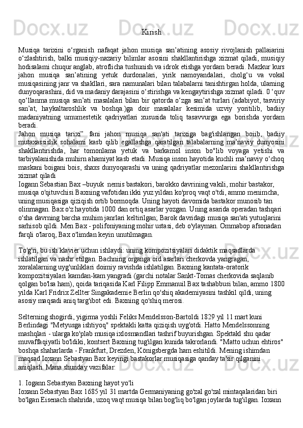 Kirish
Musiqa   tarixini   o‘rganish   nafaqat   jahon   musiqa   san’atining   asosiy   rivojlanish   pallaiarini
o‘zlashtirish,   balki   musiqiy-nazariy   bilimlar   asosini   shakllantirishga   xizmat   qiladi,   musiqiy
hodisalami chuqur anglab, atroflicha tushunish va idrok etishga yordam beradi. Mazkur kurs
jahon   musiqa   san’atining   yetuk   durdonalari,   yirik   namoyandalari,   cholg‘u   va   vokal
musiqasining janr va shakllari, sara namunalari bilan talabalarni tanishtirgan holda, ularning
dunyoqarashini, did va madaniy darajasini o‘stirishga va kengaytirishga xizmat qiladi. 0 ‘quv
qo‘llanma musiqa san’ati masalalari bilan bir qatorda o‘zga san’at turlari (adabiyot, tasviriy
san’at,   haykaltaroshlik   va   boshqa.)ga   doir   masalalar   kesimida   uzviy   yoritilib,   badiiy
madaniyatning   umumestetik   qadriyatlari   xususida   toliq   tasavvurga   ega   borishda   yordam
beradi.
Jahon   musiqa   tarixi”   fani   jahon   musiqa   san'ati   tarixiga   bag'ishlangan   boiib,   badiiy
mutaxassislik   sohalami   kasb   qilib   egallashga   qaratilgan   talabalarning   ma’naviy   dunyosini
shakllantirishda,   har   tomonlama   yetuk   va   barkamol   inson   bo"lib   voyaga   yetishi   va
tarbiyalanishida muhirn ahamiyat kasb etadi. Musiqa inson hayotida kuchli ma’naviy o‘choq
maskani boigani bois, shaxs dunyoqarashi va uning qadriyatlar mezonlarini shakllantirishga
xizmat qiladi
Iogann Sebastian Bax –buyuk  nemis bastakori, barokko davrining vakili, mohir bastakor, 
musiqa o'qituvchisi Baxning vafotidan ikki yuz yildan ko'proq vaqt o'tdi, ammo menimcha, 
uning musiqasiga qiziqish ortib bormoqda. Uning hayoti davomida bastakor munosib tan 
olinmagan. Bax o'z hayotida 1000 dan ortiq asarlar yozgan. Uning asarida operadan tashqari 
o'sha davrning barcha muhim janrlari keltirilgan; Barok davridagi musiqa san'ati yutuqlarini 
sarhisob qildi. Men Bax - polifoniyaning mohir ustasi, deb o'ylayman. Ommabop afsonadan 
farqli o'laroq, Bax o'limdan keyin unutilmagan.
To'g'ri, bu ish klavier uchun ishlaydi: uning kompozitsiyalari didaktik maqsadlarda 
ishlatilgan va nashr etilgan. Bachning organga oid asarlari cherkovda yangragan, 
xoralalarning uyg'unliklari doimiy ravishda ishlatilgan. Baxning kantata-oratorik 
kompozitsiyalari kamdan-kam yangradi (garchi notalar Sankt-Tomas cherkovida saqlanib 
qolgan bo'lsa ham), qoida tariqasida Karl Filipp Emmanuil Bax tashabbusi bilan, ammo 1800
yilda Karl Fridrix Zellter Singakademie Berlin qo'shiq akademiyasini tashkil qildi, uning 
asosiy maqsadi aniq targ'ibot edi. Baxning qo'shiq merosi.
Selterning shogirdi, yigirma yoshli Feliks Mendelsson-Bartoldi 1829 yil 11 mart kuni 
Berlindagi "Metyusga ishtiyoq" spektakli katta qiziqish uyg'otdi. Hatto Mendelssonning 
mashqlari - ularga ko'plab musiqa ixlosmandlari tashrif buyurishgan. Spektakl shu qadar 
muvaffaqiyatli bo'ldiki, kontsert Baxning tug'ilgan kunida takrorlandi. "Matto uchun ehtiros"
boshqa shaharlarda - Frankfurt, Drezden, Königsbergda ham eshitildi. Mening ishimdan 
maqsad Ioxann Sebastyan Bax keyingi bastakorlar musiqasiga qanday ta'sir qilganini 
aniqlash. Mana shunday vazifalar:
1.   Iogann Sebastyan Baxning hayot yo'li
Ioxann Sebastyan Bax 1685 yil 31 martda Germaniyaning go'zal go'zal mintaqalaridan biri 
bo'lgan Eisenach shahrida, uzoq vaqt musiqa bilan bog'liq bo'lgan joylarda tug'ilgan. Ioxann