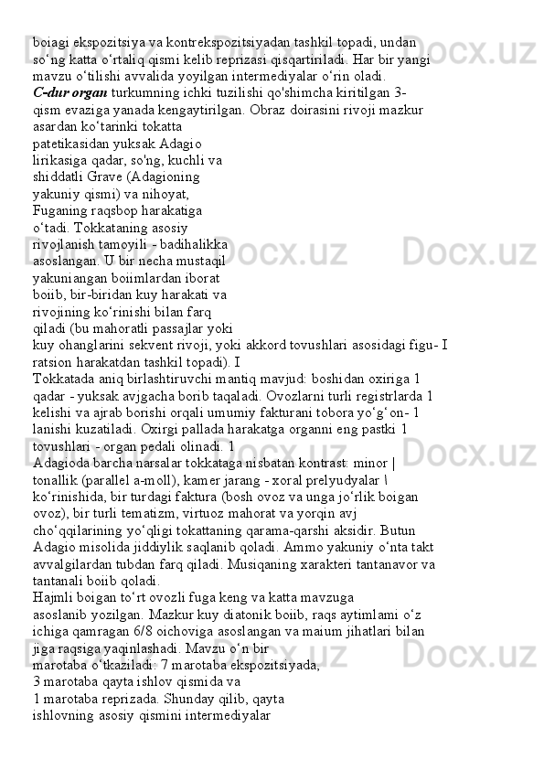 boiagi ekspozitsiya va kontrekspozitsiyadan tashkil topadi, undan
so‘ng katta o‘rtaliq qismi kelib reprizasi qisqartiriladi. Har bir yangi
mavzu o‘tilishi avvalida yoyilgan intermediyalar o‘rin oladi.
C-dur organ  turkumning ichki tuzilishi qo'shimcha kiritilgan 3-
qism evaziga yanada kengaytirilgan. Obraz doirasini rivoji mazkur
asardan ko‘tarinki tokatta
patetikasidan yuksak Adagio
lirikasiga qadar, so'ng, kuchli va
shiddatli Grave (Adagioning
yakuniy qismi) va nihoyat,
Fuganing raqsbop harakatiga
o‘tadi. Tokkataning asosiy
rivojlanish tamoyili - badihalikka
asoslangan. U bir necha mustaqil
yakuniangan boiimlardan iborat
boiib, bir-biridan kuy harakati va
rivojining ko‘rinishi bilan farq
qiladi (bu mahoratli passajlar yoki
kuy ohanglarini sekvent rivoji, yoki akkord tovushlari asosidagi figu- I
ratsion harakatdan tashkil topadi). I
Tokkatada aniq birlashtiruvchi mantiq mavjud: boshidan oxiriga 1
qadar - yuksak avjgacha borib taqaladi. Ovozlarni turli registrlarda 1
kelishi va ajrab borishi orqali umumiy fakturani tobora yo‘g‘on- 1
lanishi kuzatiladi. Oxirgi pallada harakatga organni eng pastki 1
tovushlari - organ pedali olinadi. 1
Adagioda barcha narsalar tokkataga nisbatan kontrast: minor |
tonallik (parallel a-moll), kamer jarang - xoral prelyudyalar  \
ko‘rinishida, bir turdagi faktura (bosh ovoz va unga jo‘rlik boigan
ovoz), bir turli tematizm, virtuoz mahorat va yorqin avj
cho‘qqilarining yo‘qligi tokattaning qarama-qarshi aksidir. Butun
Adagio misolida jiddiylik saqlanib qoladi. Ammo yakuniy o‘nta takt
avvalgilardan tubdan farq qiladi. Musiqaning xarakteri tantanavor va
tantanali boiib qoladi.
Hajmli boigan to‘rt ovozli fuga keng va katta mavzuga
asoslanib yozilgan. Mazkur kuy diatonik boiib, raqs aytimlami o‘z
ichiga qamragan 6/8 oichoviga asoslangan va maium jihatlari bilan
jiga raqsiga yaqinlashadi. Mavzu o‘n bir
marotaba o‘tkaziladi: 7 marotaba ekspozitsiyada,
3 marotaba qayta ishlov qismida va
1 marotaba reprizada. Shunday qilib, qayta
ishlovning asosiy qismini intermediyalar 