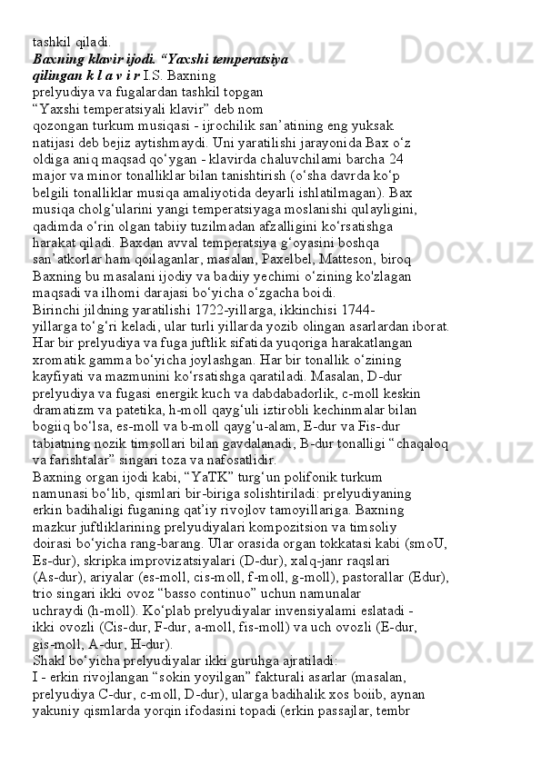 tashkil qiladi.
Baxning klavir ijodi. “Yaxshi temperatsiya
qilingan k l a v i r  I.S. Baxning
prelyudiya va fugalardan tashkil topgan
“Yaxshi temperatsiyali klavir” deb nom
qozongan turkum musiqasi - ijrochilik san’atining eng yuksak
natijasi deb bejiz aytishmaydi. Uni yaratilishi jarayonida Bax o‘z
oldiga aniq maqsad qo‘ygan - klavirda chaluvchilami barcha 24
major va minor tonalliklar bilan tanishtirish (o‘sha davrda ko‘p
belgili tonalliklar musiqa amaliyotida deyarli ishlatilmagan). Bax
musiqa cholg‘ularini yangi temperatsiyaga moslanishi qulayligini,
qadimda o‘rin olgan tabiiy tuzilmadan afzalligini ko‘rsatishga
harakat qiladi. Baxdan avval temperatsiya g‘oyasini boshqa
san’atkorlar ham qoilaganlar, masalan, Paxelbel, Matteson, biroq
Baxning bu masalani ijodiy va badiiy yechimi o‘zining ko'zlagan
maqsadi va ilhomi darajasi bo‘yicha o‘zgacha boidi.
Birinchi jildning yaratilishi 1722-yillarga, ikkinchisi 1744-
yillarga to‘g‘ri keladi, ular turli yillarda yozib olingan asarlardan iborat.
Har bir prelyudiya va fuga juftlik sifatida yuqoriga harakatlangan
xromatik gamma bo‘yicha joylashgan. Har bir tonallik o‘zining
kayfiyati va mazmunini ko‘rsatishga qaratiladi. Masalan, D-dur
prelyudiya va fugasi energik kuch va dabdabadorlik, c-moll keskin
dramatizm va patetika, h-moll qayg‘uli iztirobli kechinmalar bilan
bogiiq bo‘lsa, es-moll va b-moll qayg‘u-alam, E-dur va Fis-dur
tabiatning nozik timsollari bilan gavdalanadi, B-dur tonalligi “chaqaloq
va farishtalar” singari toza va nafosatlidir.
Baxning organ ijodi kabi, “YaTK” turg‘un polifonik turkum
namunasi bo‘lib, qismlari bir-biriga solishtiriladi: prelyudiyaning
erkin badihaligi fuganing qat’iy rivojlov tamoyillariga. Baxning
mazkur juftliklarining prelyudiyalari kompozitsion va timsoliy
doirasi bo‘yicha rang-barang. Ular orasida organ tokkatasi kabi (smoU,
Es-dur), skripka improvizatsiyalari (D-dur), xalq-janr raqslari
(As-dur), ariyalar (es-moll, cis-moll, f-moll, g-moll), pastorallar (Edur),
trio singari ikki ovoz “basso continuo” uchun namunalar
uchraydi (h-moll). Ko‘plab prelyudiyalar invensiyalami eslatadi -
ikki ovozli (Cis-dur, F-dur, a-moll, fis-moll) va uch ovozli (E-dur,
gis-moll, A-dur, H-dur).
Shakl bo‘yicha prelyudiyalar ikki guruhga ajratiladi:
I - erkin rivojlangan “sokin yoyilgan” fakturali asarlar (masalan,
prelyudiya C-dur, c-moll, D-dur), ularga badihalik xos boiib, aynan
yakuniy qismlarda yorqin ifodasini topadi (erkin passajlar, tembr 