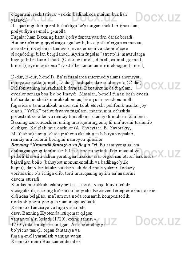 o‘zgarishi, rechitativlar - sokin badihalikda maium burilish
yasaydi).
II - qadimgi ikki qismlik shakliga bo'ysungan shakllari (masalan,
prelyudiya es-moll, g-moll).
Fugalar ham Baxning katta ijodiy fantaziyasidan darak beradi.
Har biri o'zining qiyofasiga ega boiib, bu qiyofa o‘ziga xos mavzu,
xarakteri, rivojlanish tamoyili, ovozlar soni va ulami o‘zaro
aloqadorligi bilan belgilanadi. Ayrim fugalar “stretto’ii. mavzularga
boyiigi bilan tavsiflanadi (C-dur, cis-moll, d-moll, es-moll, g-moll,
b-moll), ayrimlarda esa “stretto”lar umuman o‘rin olmagan (c-moll,
D-dur, B-dur, h-moll). Ba’zi fugalarda intermediyalami ahamiyati
nihoyatda katta (c-moll, D-dur), boshqalarda esa ular yo‘q (C-dur).
Polifoniyaning murakkablik darajasi Bax turkumida fugalami
ovozlar soniga bog‘liq bo‘lmaydi. Masalan, b-moll fugasi besh ovozli
bo‘lsa-da, unchalik murakkab emas, biroq uch ovozli es-moll
fugasida o‘ta murakkab mahoratni talab etuvchi polifonik usullar joy
oigan. “YaTK” prelyudiya va fugalarni mazmunini ochishda
protestant xorallar va ramziy timsollami ahamiyati muhirn. Shu bois,
Baxning zamondoshlari uning musiqasining aniq til ma’nosini tushunib
olishgan. Ko‘plab musiqachilar (A. Shveytser, B. Yavorskiy,
M. Yudina) uning ichida pinhona aks etilgan bibliya voqealari,
ramziy ma’nolarni borligini namoyon qiladilar.
Baxning “Xromatik fantaziya va fu g a ”si.  Bu asar yangiligi va
qoilangan yangi topilmalar bilan e’tiborni tortadi. Ikki manual va
pedalli klavesin uchun yaratilgan mazkur asar organ san’ati an’analarida
bajarilgan boiib (bahaybat monumentallik va badihago‘ylik
hajmi), diniy kantatalar va dramatik deklamatsiyalami ifodaviy
vositalarini o‘z ichiga olib, torli musiqaning ayrim an’analarini
davom ettiradi.
Bunday murakkab uslubiy sintezi asosida yangi klavir uslubi
yuzagakelib, o'zining ko‘rinishi bo‘yicha Betxoven fortepiano musiqasini
oldindan belgilab, ma’lum ma’noda romantik kompozitorlik
ijodiyoti yoiini yoritgan namunaga aylandi.
Xromatik fantaziya va fuga yaratilishi
davri Baxning Kyotenda istiqomat qilgan
vaqtga to‘g‘ri keladi (1720), oxirgi tahriri -
1730-yilda amalga oshirilgan. Asar xronologiya
bo‘yicha taniqli organ fantaziya va
fuga g-moll yaratilish vaqtiga yaqin.
Xromatik nomi Bax zamondoshlari 