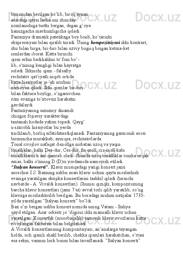 tomonidan berilgan bo‘lib, biroq aynan
asardagi qaysi lavha uni shunday
nomlanishiga turtki bergan, degan g‘oya
hanuzgacha mavhumligicha qoladi.
Fantaziya dramatik patetikaga boy boiib, ko‘tarinki
ekspressiyasi bilan ajralib turadi. Uning  kompozitsiyasi  ikki kontrast,
shu bilan birga, bir-biri bilan uzviy bogiiq boigan ketma-ket
ismlardan iborat. Katta birinchi
qism erkin badihalikni to‘foni bo‘-
lib, o'zining kengligi bilan hayratga
soladi. Ikkinchi qism - falsafiy
rechitativ qat’iyatli niqob ortida
katta hissiyotlar jo ‘sh urishini
namoyon qiladi. Ikki qismlar bir-biri
bilan faktura boyligi, o‘zgaruvchan
ritm evaziga to‘xtovsiz harakatni
gavdalaydi.
Fantaziyaning umumiy dinamik
chizgisi fojiaviy xarakterdagi
tantanali kodada yakun topadi. Qayg‘
u-iztirobli hissiyotlar bu yerda
tinchlanib, borliq sifatidatasdiqlanadi. Fantaziyaning garmonik asosi
birmuncha murakkab, ayniqsa, rechitativlarda.
Tonal rivojlov nafaqat d-mollga nisbatan uzoq va yaqin
tonalliklar, balki Des-dur, Ces-dur, fis-moll, cis-moll kabi
tonalliklarni h am qamrab oladi. Shunda uzoq tonalliklar tonika orqali
emas, balki o'zining D (D)si yordamida namoyish etiladi.
“Italyan konserti”.  Klavir musiqadagi yarigi konsert janri
asoschisi I.S. Baxning ushbu asari klavir uchun qayta moslashish
evaziga yaratilgan skripka konsertlarini tashkil qiladi (birinchi
navbatda - A. Vivaldi konsertlari). Shunisi qiziqki, kompozitoming
barcha klavir konsertlari (jami 7 ta) avval torli qilib yaratilib, so‘ng
klavirga moslashtirilib berilgan. Bu boradagi muhim natijalar 1735-
yilda yaratilgan “Italyan konserti” bo‘ldi.
Bax o‘zi bergan ushbu konsert nomida uning Vatani - Italiya
qayd etilgan. Asar orkestr jo ‘rligisiz ikki manualli klavir uchun
yaratilgan. Konsertlik (musobaqalik) tamoyili klavir ovozlarini katta
rivojlangan fakturasi bilan belgilanadi.
A.Vivaldi konsertlarining kompozitsiyasi, an’analarga tayangan
holda, uch qismli shakl berilib, chekka qismlari harakatchan, o‘rtasi
esa sekin, vazmin lirik boiim bilan tavsiflanadi. “Italyan konserti” 