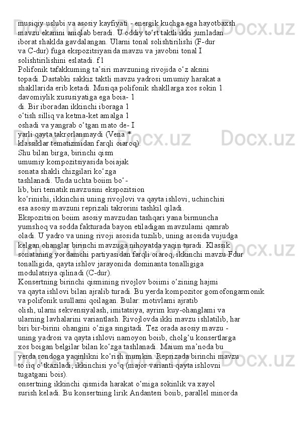 musiqiy uslubi va asosiy kayfiyati - energik kuchga ega hayotbaxsh
mavzu ekanini aniqlab beradi. U oddiy to‘rt taktli ikki jumladan
iborat shaklda gavdalangan. Ularni tonal solishtirilishi (F-dur
va C-dur) fuga ekspozitsiyasida mavzu va javobni tonal I
solishtirilishini eslatadi. f l
Polifonik tafakkuming ta’siri mavzuning rivojida o‘z aksini 
topadi. Dastabki sakkiz taktli mavzu yadrosi umumiy harakat a
shakllarida erib ketadi. Musiqa polifonik shakllarga xos sokin 1
davomiylik xususiyatiga ega boia- 1
di. Bir iboradan ikkinchi iboraga 1
o‘tish silliq va ketma-ket amalga 1
oshadi va yangrab o‘tgan mato de- I
yarli qayta takrorlanmaydi (Vena *
klassiklar tematizmidan farqli oiaroq).
Shu bilan birga, birinchi qism
umumiy kompozitsiyasida boiajak
sonata shakli chizgilari ko‘zga
tashlanadi. Unda uchta boiim bo‘-
lib, biri tematik mavzusini ekspozitsion
ko‘rinishi, ikkinchisi uning rivojlovi va qayta ishlovi, uchinchisi
esa asosiy mavzuni reprizali takrorini tashkil qiladi.
Ekspozitsion boiim asosiy mavzudan tashqari yana birmuncha
yumshoq va sodda fakturada bayon etiladigan mavzulami qamrab
oladi. U yadro va uning rivoji asosida tuzilib, uning asosida vujudga
kelgan ohanglar birinchi mavzuga nihoyatda yaqin turadi. Klassik
sonataning yordamchi partiyasidan farqli oiaroq, ikkinchi mavzu Fdur
tonalligida, qayta ishlov jarayonida dominanta tonalligiga
modulatsiya qilinadi (C-dur).
Konsertning birinchi qismining rivojlov boiimi o‘zining hajmi
va qayta ishlovi bilan ajralib turadi. Bu yerda kompozitor gomofongarmonik
va polifonik usullami qoilagan. Bular: motivlami ajratib
olish, ularni sekvensiyalash, imitatsiya, ayrim kuy-ohanglami va
ularning lavhalarini variantlash. Rivojlovda ikki mavzu ishlatilib, har
biri bir-birini ohangini o‘ziga singitadi. Tez orada asosiy mavzu -
uning yadrosi va qayta ishlovi namoyon boiib, cholg‘u konsertlarga
xos boigan belgilar bilan ko‘zga tashlanadi. Maium ma’noda bu
yerda rondoga yaqinlikni ko‘rish mumkin. Reprizada birinchi mavzu
to iiq o‘tkaziladi, ikkinchisi yo‘q (major varianti qayta ishlovni
tugatgani bois).
onsertning ikkinchi qismida harakat o‘miga sokinlik va xayol
surish keladi. Bu konsertning lirik Andantesi boiib, parallel minorda 