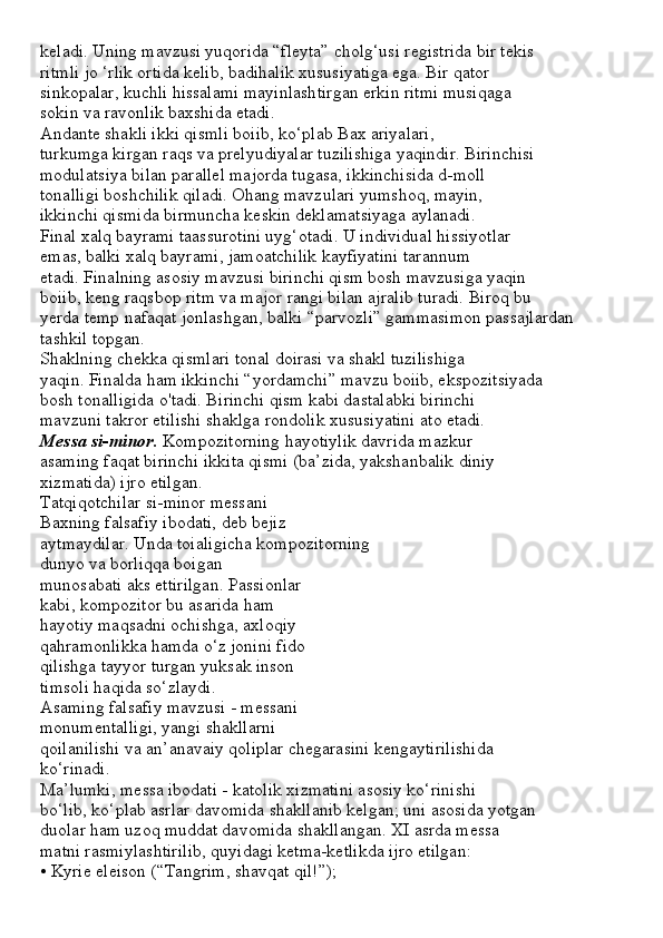 keladi. Uning mavzusi yuqorida “fleyta” cholg‘usi registrida bir tekis
ritmli jo ‘rlik ortida kelib, badihalik xususiyatiga ega. Bir qator
sinkopalar, kuchli hissalami mayinlashtirgan erkin ritmi musiqaga
sokin va ravonlik baxshida etadi.
Andante shakli ikki qismli boiib, ko‘plab Bax ariyalari,
turkumga kirgan raqs va prelyudiyalar tuzilishiga yaqindir. Birinchisi
modulatsiya bilan parallel majorda tugasa, ikkinchisida d-moll
tonalligi boshchilik qiladi. Ohang mavzulari yumshoq, mayin,
ikkinchi qismida birmuncha keskin deklamatsiyaga aylanadi.
Final xalq bayrami taassurotini uyg‘otadi. U individual hissiyotlar
emas, balki xalq bayrami, jamoatchilik kayfiyatini tarannum
etadi. Finalning asosiy mavzusi birinchi qism bosh mavzusiga yaqin
boiib, keng raqsbop ritm va major rangi bilan ajralib turadi. Biroq bu
yerda temp nafaqat jonlashgan, balki “parvozli” gammasimon passajlardan
tashkil topgan.
Shaklning chekka qismlari tonal doirasi va shakl tuzilishiga
yaqin. Finalda ham ikkinchi “yordamchi” mavzu boiib, ekspozitsiyada
bosh tonalligida o'tadi. Birinchi qism kabi dastalabki birinchi
mavzuni takror etilishi shaklga rondolik xususiyatini ato etadi.
Messa si-minor.  Kompozitorning hayotiylik davrida mazkur
asaming faqat birinchi ikkita qismi (ba’zida, yakshanbalik diniy
xizmatida) ijro etilgan.
Tatqiqotchilar si-minor messani
Baxning falsafiy ibodati, deb bejiz
aytmaydilar. Unda toialigicha kompozitorning
dunyo va borliqqa boigan
munosabati aks ettirilgan. Passionlar
kabi, kompozitor bu asarida ham
hayotiy maqsadni ochishga, axloqiy
qahramonlikka hamda o‘z jonini fido
qilishga tayyor turgan yuksak inson
timsoli haqida so‘zlaydi.
Asaming falsafiy mavzusi - messani
monumentalligi, yangi shakllarni
qoilanilishi va an’anavaiy qoliplar chegarasini kengaytirilishida
ko‘rinadi.
Ma’lumki, messa ibodati - katolik xizmatini asosiy ko‘rinishi
bo‘lib, ko‘plab asrlar davomida shakllanib kelgan; uni asosida yotgan
duolar ham uzoq muddat davomida shakllangan. XI asrda messa
matni rasmiylashtirilib, quyidagi ketma-ketlikda ijro etilgan:
• Kyrie eleison (“Tangrim, shavqat qil!”); 