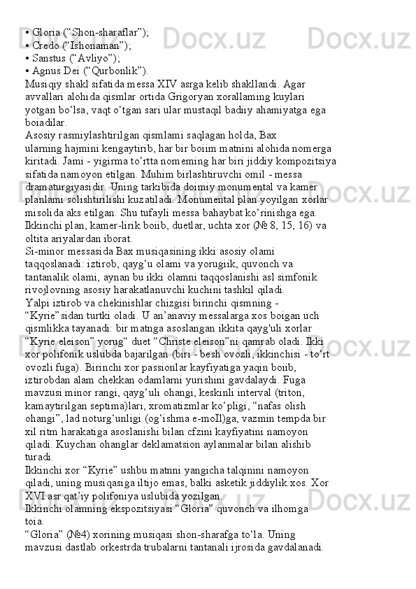 • Gloria (“Shon-sharaflar”);
• Credo (“Ishonaman”);
• Sanstus (“Avliyo”);
• Agnus Dei (“Qurbonlik”).
Musiqiy shakl sifatida messa XIV asrga kelib shakllandi. Agar
avvallari alohida qismlar ortida Grigoryan xorallaming kuylari
yotgan bo‘lsa, vaqt o‘tgan sari ular mustaqil badiiy ahamiyatga ega
boiadilar.
Asosiy rasmiylashtirilgan qismlami saqlagan holda, Bax
ularning hajmini kengaytirib, har bir boiim matnini alohida nomerga
kiritadi. Jami - yigirma to‘rtta nomeming har biri jiddiy kompozitsiya
sifatida namoyon etilgan. Muhim birlashtiruvchi omil - messa
dramaturgiyasidir. Uning tarkibida doimiy monumental va kamer
planlami solishtirilishi kuzatiladi. Monumental plan yoyilgan xorlar
misolida aks etilgan. Shu tufayli messa bahaybat ko‘rinishga ega.
Ikkinchi plan, kamer-lirik boiib, duetlar, uchta xor (№ 8, 15, 16) va
oltita ariyalardan iborat.
Si-minor messasida Bax musiqasining ikki asosiy olami
taqqoslanadi: iztirob, qayg‘u olami va yorugiik, quvonch va
tantanalik olami, aynan bu ikki olamni taqqoslanishi asl simfonik
rivojlovning asosiy harakatlanuvchi kuchini tashkil qiladi.
Yalpi iztirob va chekinishlar chizgisi birinchi qismning -
“Kyrie”sidan turtki oladi. U an’anaviy messalarga xos boigan uch
qismlikka tayanadi: bir matnga asoslangan ikkita qayg'uli xorlar
“Kyrie eleison” yorug“ duet “Christe eleison”ni qamrab oladi. Ikki
xor polifonik uslubda bajarilgan (biri - besh ovozli, ikkinchisi - to‘rt
ovozli fuga). Birinchi xor passionlar kayfiyatiga yaqin boiib,
iztirobdan alam chekkan odamlarni yurishini gavdalaydi. Fuga
mavzusi minor rangi, qayg‘uli ohangi, keskinli interval (triton,
kamaytirilgan septima)lari, xromatizmlar ko‘pligi, “nafas olish
ohangi”, lad noturg‘unligi (og‘ishma e-moIl)ga, vazmin tempda bir
xil ritm harakatiga asoslanishi bilan cfzini kayfiyatini namoyon
qiladi. Kuychan ohanglar deklamatsion aylanmalar bilan alishib
turadi.
Ikkinchi xor “Kyrie” ushbu matnni yangicha talqinini namoyon
qiladi, uning musiqasiga iltijo emas, balki asketik jiddiylik xos. Xor
XVI asr qat’iy polifoniya uslubida yozilgan.
Ikkinchi olamning ekspozitsiyasi “Gloria” quvonch va ilhomga
toia.
“Gloria” (№4) xorining musiqasi shon-sharafga to‘la. Uning
mavzusi dastlab orkestrda trubalarni tantanali ijrosida gavdalanadi. 