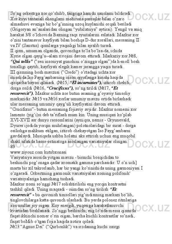 So‘ng orkestrga xor qo‘shilib, tangriga hamdu sanolami bildiradi.
Xor kuyi tantanali ohanglami mohirona passajlar bilan o‘zaro
almashuvi evaziga bir bo‘g‘inning uzoq kuylanishi orqali beriladi
(Grigoryan an’analaridan olingan “yubilatsiya” aytirai). Yengil va aniq
harakat 3/8 o‘lchovida Baxning raqs syuitalarini eslatadi. Mazkur xor
o‘zini tantanavor kayfiyati bilan boshqa D-dur xorallari, messaning II
va IV (Sanstus) qismlarga yaqinligi bilan ajralib turadi.
II qism, umuman olganda, quvonchga to‘la bo‘lsa-da, ichida
Kyrie olgan qayg‘u~alam rivojini davom ettiradi. Markaziy xor №8,
“Qui tollis"  (“sen insoniyat gunohini o‘zingga olgan”)da h-moll bosh
tonalligi qaytib, kayfiyati elegik kamer jarangga yaqin turadi.
III qismning bosh mavzusi (“Credo”) o‘rtadagi uchta xor
misolida Iso Payg‘ambarning inson qiyofasiga kirishi haqida
qisqacha bayon qilinadi. (№15,  “El incarnates”),  iztirob chekib,
dorga osildi (№16,  “Crucifixus”),  so‘ng tirildi (№17,  “Et
resurrexit”).  Mazkur uchta xor butun asaming g‘oyaviy timsoliy
markazidir. №15 va №16 xorlar umumiy mavzu ortida birlashadi:
ular messaning umumiy qayg‘uli kayfiyatini davom ettiradi.
“Crucifixus”- butun messaning fojiaviy avjidir. Mazkur nomemi xor
lamento (yig‘i)si deb ta’riflash mum kin. Uning musiqasi ko‘plab
XVI-XVII asr dunyo rassomlarini (ayniqsa, nemis - Gryunevald,
Dyurer ijodida yorqin muhrlangan) polotnolaridagi bir surat - dorga
osilishga mahkum etilgan, iztirob chekayotgan Iso Payg‘ambarni
gavdalaydi. Musiqada ushbu holatni aks ettirish uchun eng muqobil
shakl sifatida basso ostinatoga asoslangan variatsiyalar olingan.
89
www.ziyouz.com kutubxonasi
Variyatsiya asosida yotgan mavzu - birmchi bosqichdan to
beshinchi pog‘onaga qadar xromatik gamma parchasidir. U o‘n uch]
marta bir xil takrorlanib, har bir yangi ko‘rinishida uning garmoniyasi I
o‘zgaradi. Orkestming garmonik variatsiyalari xoming polifonik'
variatsiyalariga hamohang tushadi.
Mazkur xomi so‘nggi №17 solishtirilishi eng yorqin kontrastni
tashkil qiladi. Uning maqsadi - oiimdan so‘ng tirilish  “Et
resurrexit” -  bu quvonish timsollari yig‘indisining markazi bo‘lib,
tinglovchilarga katta quvonch ulashadi. Bu yerda polonez ritmlariga
xos usullar joy oigan. Kuy energik, yuqoriga harakatlanuvchi
kvartadan boshlanadi. So‘nggi beshinchi, eng lo‘nda messa qismida
faqat ikkinchi nomer o‘rin oigan, barcha kuchli kontrastlar so‘nadi,
faqat boMib o‘tgan fojia haqida xotira qoladi.
№23 “Agnus Dei” (“Qurbonlik”) va irodaning kuchi oxirgi 
