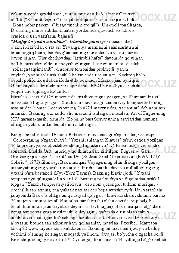 yakuniy xorda gavdalanadi, uning musiqasi №6 “Gratias” takrori
bo‘lib (“Rahmat deymiz”), faqat boshqa so‘zlar bilan ijro etiladi
“Dona nobis pacem” (“bizga tinchlik ato qil”). U g-moll tonalligida,
D-durning minor subdominantasi yordamida quvonch va iztirob
orasida o‘tish vazifasini bajaradi.
“Matfey bo'yicha iztiroblar”. Iztiroblar janri  (yoki passionlar)
o‘zini ildizi bilan o‘rta asr Yevangeliya matnlarini sahnalashtirishi
bilan bogiiq boiib, Iso Payg‘ambaming iztiroblari va vafoti haqida
bayon qilgan. Ular cherkovdagi “iztirobli hafta” davomida qo‘yilgan
bo‘lib, pasxadan oldin namoyish qilingan. Passion matnlari dastlab
“rollarga taqsimlanib”, dindorlar tomonidan psalmodi (yarim
kuylash, yarim so‘zlash shakli) ko‘rinishda ijro etilgan. Kechroq ko‘p
ovozli polifonik uslubda ifoda etila boshladi. Mazkur janr ayniqsa,
Germaniyada - birinchi nemis opera muallifi Genrix Shyuts ijodida
yuqori cho‘qqilarga ko‘tarildi.
Masalan, Liszt BACH mavzusida kirish va fugue yozgan, va Shumann bir xil 
mavzuda 6 fugus yozgan. Xuddi shu mavzudagi zamonaviy kompozitorlarning 
asarlaridan Roman Ledenyovning "BACH mavzusidagi variantlar" deb nomlash 
mumkin. Baxning o'zi xuddi shu mavzuni ishlatgan, masalan, Art of Fugue-ning 
XIV qarama-qarshi qismida. Ko'pgina bastakorlar uning asarlaridan namuna 
olishgan yoki ulardan temalarni ishlatishgan.
Bunga misol sifatida Diabelli Betxoven mavzusidagi o'zgarishlar, prototipi 
"Goldbergning o'zgarishlari", "Yaxshi ishlangan Klavier" ta'siri ostida yozilgan 
24 ta prezudiya va Shostakovichning fuguslari va "D" Braxmadagi violonchel 
sonatasi, finalda "Art" musiqiy qo'shimchalari kiritilgan. Fugues ». Garri 
Grodberg ijro etgan "Ich ruf" zu Dir (Xr Jesu Xrist ") xor dasturi (BWV 177)" 
Solaris "(1972) filmidagi Bax musiqasi Voyagerning oltin diskiga yozilgan 
insoniyatning eng yaxshi ijodlaridan biridir. barcha davr va millatlarning eng 
yaxshi o'nta bastakori (Nyu-York Tayms).   Baxning klavir ijodi. “Yaxshi 
temperatsiya qilingan k l a v i r I.S. Baxning prelyudiya va fugalardan tashkil 
topgan “Yaxshi temperatsiyali klavir” deb nom qozongan turkum musiqasi - 
ijrochilik san’atining eng yuksak natijasi deb bejiz aytishmaydi. Uni yaratilishi 
jarayonida Bax o‘z oldiga aniq maqsad qo‘ygan - klavirda chaluvchilami barcha 
24 major va minor tonalliklar bilan tanishtirish (o‘sha davrda ko‘p belgili 
tonalliklar musiqa amaliyotida deyarli ishlatilmagan). Bax musiqa cholg‘ularini 
yangi temperatsiyaga moslanishi qulayligini, qadimda o‘rin olgan tabiiy 
tuzilmadan afzalligini ko‘rsatishga harakat qiladi. Baxdan avval temperatsiya 
g‘oyasini boshqa san’atkorlar ham qoilaganlar, masalan, Paxelbel, Matteson, 
biroq 82 www.ziyouz.com kutubxonasi Baxning bu masalani ijodiy va badiiy 
yechimi o‘zining ko'zlagan maqsadi va ilhomi darajasi bo‘yicha o‘zgacha boidi. 
Birinchi jildning yaratilishi 1722-yillarga, ikkinchisi 1744- yillarga to‘g‘ri keladi,