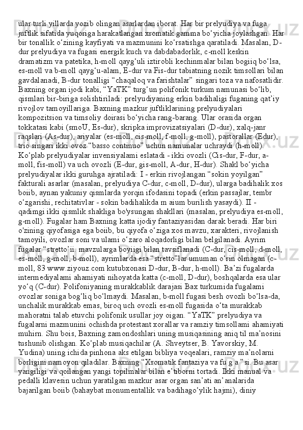 ular turli yillarda yozib olingan asarlardan iborat. Har bir prelyudiya va fuga 
juftlik sifatida yuqoriga harakatlangan xromatik gamma bo‘yicha joylashgan. Har
bir tonallik o‘zining kayfiyati va mazmunini ko‘rsatishga qaratiladi. Masalan, D-
dur prelyudiya va fugasi energik kuch va dabdabadorlik, c-moll keskin 
dramatizm va patetika, h-moll qayg‘uli iztirobli kechinmalar bilan bogiiq bo‘lsa, 
es-moll va b-moll qayg‘u-alam, E-dur va Fis-dur tabiatning nozik timsollari bilan
gavdalanadi, B-dur tonalligi “chaqaloq va farishtalar” singari toza va nafosatlidir.
Baxning organ ijodi kabi, “YaTK” turg‘un polifonik turkum namunasi bo‘lib, 
qismlari bir-biriga solishtiriladi: prelyudiyaning erkin badihaligi fuganing qat’iy 
rivojlov tamoyillariga. Baxning mazkur juftliklarining prelyudiyalari 
kompozitsion va timsoliy doirasi bo‘yicha rang-barang. Ular orasida organ 
tokkatasi kabi (smoU, Es-dur), skripka improvizatsiyalari (D-dur), xalq-janr 
raqslari (As-dur), ariyalar (es-moll, cis-moll, f-moll, g-moll), pastorallar (Edur), 
trio singari ikki ovoz “basso continuo” uchun namunalar uchraydi (h-moll). 
Ko‘plab prelyudiyalar invensiyalami eslatadi - ikki ovozli (Cis-dur, F-dur, a-
moll, fis-moll) va uch ovozli (E-dur, gis-moll, A-dur, H-dur). Shakl bo‘yicha 
prelyudiyalar ikki guruhga ajratiladi: I - erkin rivojlangan “sokin yoyilgan” 
fakturali asarlar (masalan, prelyudiya C-dur, c-moll, D-dur), ularga badihalik xos 
boiib, aynan yakuniy qismlarda yorqin ifodasini topadi (erkin passajlar, tembr 
o‘zgarishi, rechitativlar - sokin badihalikda m aium burilish yasaydi). II - 
qadimgi ikki qismlik shakliga bo'ysungan shakllari (masalan, prelyudiya es-moll,
g-moll). Fugalar ham Baxning katta ijodiy fantaziyasidan darak beradi. Har biri 
o'zining qiyofasiga ega boiib, bu qiyofa o‘ziga xos mavzu, xarakteri, rivojlanish 
tamoyili, ovozlar soni va ulami o‘zaro aloqadorligi bilan belgilanadi. Ayrim 
fugalar “stretto’ii. mavzularga boyiigi bilan tavsiflanadi (C-dur, cis-moll, d-moll, 
es-moll, g-moll, b-moll), ayrimlarda esa “stretto”lar umuman o‘rin olmagan (c-
moll, 83 www.ziyouz.com kutubxonasi D-dur, B-dur, h-moll). Ba’zi fugalarda 
intermediyalami ahamiyati nihoyatda katta (c-moll, D-dur), boshqalarda esa ular 
yo‘q (C-dur). Polifoniyaning murakkablik darajasi Bax turkumida fugalami 
ovozlar soniga bog‘liq bo‘lmaydi. Masalan, b-moll fugasi besh ovozli bo‘lsa-da, 
unchalik murakkab emas, biroq uch ovozli es-moll fugasida o‘ta murakkab 
mahoratni talab etuvchi polifonik usullar joy oigan. “YaTK” prelyudiya va 
fugalarni mazmunini ochishda protestant xorallar va ramziy timsollami ahamiyati
muhirn. Shu bois, Baxning zamondoshlari uning musiqasining aniq til ma’nosini 
tushunib olishgan. Ko‘plab musiqachilar (A. Shveytser, B. Yavorskiy, M. 
Yudina) uning ichida pinhona aks etilgan bibliya voqealari, ramziy ma’nolarni 
borligini namoyon qiladilar. Baxning “Xromatik fantaziya va fu g a ”si. Bu asar 
yangiligi va qoilangan yangi topilmalar bilan e’tiborni tortadi. Ikki manual va 
pedalli klavesin uchun yaratilgan mazkur asar organ san’ati an’analarida 
bajarilgan boiib (bahaybat monumentallik va badihago‘ylik hajmi), diniy  