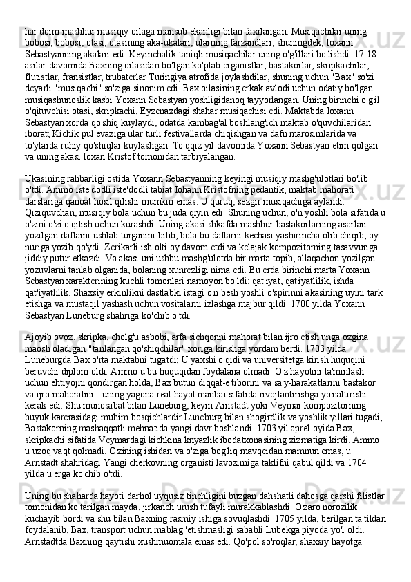 har doim mashhur musiqiy oilaga mansub ekanligi bilan faxrlangan. Musiqachilar uning 
bobosi, bobosi, otasi, otasining aka-ukalari, ularning farzandlari, shuningdek, Ioxann 
Sebastyanning akalari edi. Keyinchalik taniqli musiqachilar uning o'g'illari bo'lishdi. 17-18 
asrlar davomida Baxning oilasidan bo'lgan ko'plab organistlar, bastakorlar, skripkachilar, 
flutistlar, fransistlar, trubaterlar Turingiya atrofida joylashdilar, shuning uchun "Bax" so'zi 
deyarli "musiqachi" so'ziga sinonim edi. Bax oilasining erkak avlodi uchun odatiy bo'lgan 
musiqashunoslik kasbi Yoxann Sebastyan yoshligidanoq tayyorlangan. Uning birinchi o'g'il 
o'qituvchisi otasi, skripkachi, Eyzenaxdagi shahar musiqachisi edi. Maktabda Ioxann 
Sebastyan xorda qo'shiq kuylaydi, odatda kambag'al boshlang'ich maktab o'quvchilaridan 
iborat; Kichik pul evaziga ular turli festivallarda chiqishgan va dafn marosimlarida va 
to'ylarda ruhiy qo'shiqlar kuylashgan. To'qqiz yil davomida Yoxann Sebastyan etim qolgan 
va uning akasi Ioxan Kristof tomonidan tarbiyalangan.
Ukasining rahbarligi ostida Yoxann Sebastyanning keyingi musiqiy mashg'ulotlari bo'lib 
o'tdi. Ammo iste'dodli iste'dodli tabiat Iohann Kristofning pedantik, maktab mahorati 
darslariga qanoat hosil qilishi mumkin emas. U quruq, sezgir musiqachiga aylandi. 
Qiziquvchan, musiqiy bola uchun bu juda qiyin edi. Shuning uchun, o'n yoshli bola sifatida u
o'zini o'zi o'qitish uchun kurashdi. Uning akasi shkafda mashhur bastakorlarning asarlari 
yozilgan daftarni ushlab turganini bilib, bola bu daftarni kechasi yashirincha olib chiqib, oy 
nuriga yozib qo'ydi. Zerikarli ish olti oy davom etdi va kelajak kompozitorning tasavvuriga 
jiddiy putur etkazdi. Va akasi uni ushbu mashg'ulotda bir marta topib, allaqachon yozilgan 
yozuvlarni tanlab olganida, bolaning xunrezligi nima edi. Bu erda birinchi marta Yoxann 
Sebastyan xarakterining kuchli tomonlari namoyon bo'ldi: qat'iyat, qat'iyatlilik, ishda 
qat'iyatlilik. Shaxsiy erkinlikni dastlabki istagi o'n besh yoshli o'spirinni akasining uyini tark 
etishga va mustaqil yashash uchun vositalarni izlashga majbur qildi. 1700 yilda Yoxann 
Sebastyan Luneburg shahriga ko'chib o'tdi.
Ajoyib ovoz, skripka, cholg'u asbobi, arfa sichqonni mahorat bilan ijro etish unga ozgina 
maosh oladigan "tanlangan qo'shiqchilar" xoriga kirishga yordam berdi. 1703 yilda 
Luneburgda Bax o'rta maktabni tugatdi; U yaxshi o'qidi va universitetga kirish huquqini 
beruvchi diplom oldi. Ammo u bu huquqidan foydalana olmadi. O'z hayotini ta'minlash 
uchun ehtiyojni qondirgan holda, Bax butun diqqat-e'tiborini va sa'y-harakatlarini bastakor 
va ijro mahoratini - uning yagona real hayot manbai sifatida rivojlantirishga yo'naltirishi 
kerak edi. Shu munosabat bilan Luneburg, keyin Arnstadt yoki Veymar kompozitorning 
buyuk karerasidagi muhim bosqichlardir.Luneburg bilan shogirdlik va yoshlik yillari tugadi; 
Bastakorning mashaqqatli mehnatida yangi davr boshlandi. 1703 yil aprel oyida Bax, 
skripkachi sifatida Veymardagi kichkina knyazlik ibodatxonasining xizmatiga kirdi. Ammo 
u uzoq vaqt qolmadi. O'zining ishidan va o'ziga bog'liq mavqeidan mamnun emas, u 
Arnstadt shahridagi Yangi cherkovning organisti lavozimiga taklifni qabul qildi va 1704 
yilda u erga ko'chib o'tdi.
Uning bu shaharda hayoti darhol uyqusiz tinchligini buzgan dahshatli dahosga qarshi filistlar
tomonidan ko'tarilgan mayda, jirkanch urush tufayli murakkablashdi. O'zaro norozilik 
kuchayib bordi va shu bilan Baxning rasmiy ishiga sovuqlashdi. 1705 yilda, berilgan ta'tildan
foydalanib, Bax, transport uchun mablag 'etishmasligi sababli Lubekga piyoda yo'l oldi. 
Arnstadtda Baxning qaytishi xushmuomala emas edi. Qo'pol so'roqlar, shaxsiy hayotga  