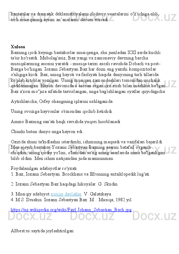 kantatalar va dramatik deklamatsiyalami ifodaviy vositalarini o‘z ichiga olib, 
torli musiqaning ayrim an’analarini davom ettiradi.
Xulosa
Baxning ijodi keyingi bastakorlar musiqasiga, shu jumladan XXI asrda kuchli 
ta'sir ko'rsatdi. Mubolag'asiz, Bax yangi va zamonaviy davrning barcha 
musiqalarining asosini yaratdi - musiqa tarixi asosli ravishda Dobach va post-
Baxga bo'lingan. Ioxann Sebastyan Bax har doim eng yaxshi kompozitorlar 
o'nligiga kirdi. Bax, uning hayoti va faoliyati haqida dunyoning turli tillarida 
ko'plab kitoblar yozilgan. Uning musiqasi zamondoshlari tomonidan unchalik 
qadrlanmagan. Hayoti davomida u asosan organ ijro etish bilan mashhur bo'lgan. 
Bax a'zosi mo''jiza sifatida tasvirlangan, unga bag'ishlangan oyatlar quyidagicha:
Aytishlaricha, Orfey ohangining iplarini ushlaganida
Uning ovoziga hayvonlar o'rmondan qochib ketishdi.
Ammo Baxning san'ati haqli ravishda yuqori hisoblanadi
Chunki butun dunyo unga hayron edi.
Oxirida shuni ta'kidlashni istardimki, ishimning maqsadi va vazifalari bajarildi. 
Men ajoyib bastakor Yoxann Sebastyan Baxning asarini batafsil o'rganib 
chiqdim, uning ijodiy yo'lini, o'limidan so'ng uning asarlarida nima bo'lganligini 
bilib oldim. Men ishim natijasidan juda mamnunman.
Foydalanilgan adabiyotlar ro'yxati
1. Bax, Ioxann Sebastyan. Brockhaus va Efronning entsiklopedik lug'ati.
2. Ioxann Sebastyan Bax haqidagi hikoyalar. G. Skudin.
3. Musiqiy adabiyot   xorijiy davlatlar . V. Galatskaya.
4. M.S. Druskin. Ioxann Sebastyan Bax. M .: Musiqa, 1982 yil.
https://uz.wikipedia.org/wiki/Fayl:Johann_Sebastian_Bach.jpg
Allbest.ru saytida joylashtirilgan 