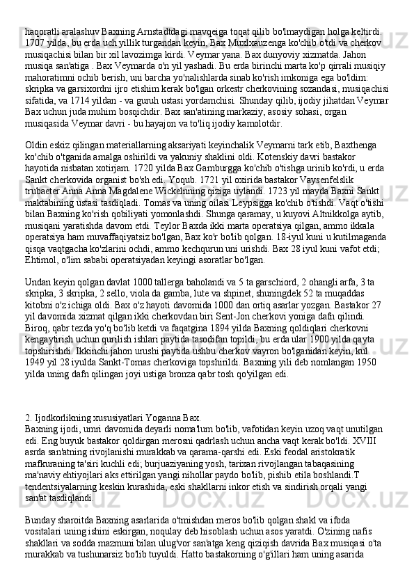 haqoratli aralashuv Baxning Arnstadtdagi mavqeiga toqat qilib bo'lmaydigan holga keltirdi. 
1707 yilda, bu erda uch yillik turgandan keyin, Bax Muxlxauzenga ko'chib o'tdi va cherkov 
musiqachisi bilan bir xil lavozimga kirdi. Veymar yana. Bax dunyoviy xizmatda. Jahon 
musiqa san'atiga . Bax Veymarda o'n yil yashadi. Bu erda birinchi marta ko'p qirrali musiqiy 
mahoratimni ochib berish, uni barcha yo'nalishlarda sinab ko'rish imkoniga ega bo'ldim: 
skripka va garsixordni ijro etishim kerak bo'lgan orkestr cherkovining sozandasi, musiqachisi
sifatida, va 1714 yildan - va guruh ustasi yordamchisi. Shunday qilib, ijodiy jihatdan Veymar
Bax uchun juda muhim bosqichdir. Bax san'atining markaziy, asosiy sohasi, organ 
musiqasida Veymar davri - bu hayajon va to'liq ijodiy kamolotdir.
Oldin eskiz qilingan materiallarning aksariyati keyinchalik Veymarni tark etib, Baxthenga 
ko'chib o'tganida amalga oshirildi va yakuniy shaklini oldi. Kotenskiy davri bastakor 
hayotida nisbatan xotirjam. 1720 yilda Bax Gamburgga ko'chib o'tishga urinib ko'rdi, u erda 
Sankt cherkovida organist bo'sh edi. Yoqub. 1721 yil oxirida bastakor Vaysenfelslik 
trubaeter Anna Anna Magdalene Wickelnning qiziga uylandi. 1723 yil mayda Baxni Sankt 
maktabining ustasi tasdiqladi. Tomas va uning oilasi Leypsigga ko'chib o'tishdi. Vaqt o'tishi 
bilan Baxning ko'rish qobiliyati yomonlashdi. Shunga qaramay, u kuyovi Altnikkolga aytib, 
musiqani yaratishda davom etdi. Teylor Baxda ikki marta operatsiya qilgan, ammo ikkala 
operatsiya ham muvaffaqiyatsiz bo'lgan, Bax ko'r bo'lib qolgan. 18-iyul kuni u kutilmaganda 
qisqa vaqtgacha ko'zlarini ochdi, ammo kechqurun uni urishdi. Bax 28 iyul kuni vafot etdi; 
Ehtimol, o'lim sababi operatsiyadan keyingi asoratlar bo'lgan.
Undan keyin qolgan davlat 1000 tallerga baholandi va 5 ta garschiord, 2 ohangli arfa, 3 ta 
skripka, 3 skripka, 2 sello, viola da gamba, lute va shpinet, shuningdek 52 ta muqaddas 
kitobni o'z ichiga oldi. Bax o'z hayoti davomida 1000 dan ortiq asarlar yozgan. Bastakor 27 
yil davomida xizmat qilgan ikki cherkovdan biri Sent-Jon cherkovi yoniga dafn qilindi. 
Biroq, qabr tezda yo'q bo'lib ketdi va faqatgina 1894 yilda Baxning qoldiqlari cherkovni 
kengaytirish uchun qurilish ishlari paytida tasodifan topildi, bu erda ular 1900 yilda qayta 
topshirishdi. Ikkinchi jahon urushi paytida ushbu cherkov vayron bo'lganidan keyin, kul 
1949 yil 28 iyulda Sankt-Tomas cherkoviga topshirildi. Baxning yili deb nomlangan 1950 
yilda uning dafn qilingan joyi ustiga bronza qabr tosh qo'yilgan edi.
2. Ijodkorlikning xususiyatlari Yoganna Bax. 
Baxning ijodi, umri davomida deyarli noma'lum bo'lib, vafotidan keyin uzoq vaqt unutilgan 
edi. Eng buyuk bastakor qoldirgan merosni qadrlash uchun ancha vaqt kerak bo'ldi. XVIII 
asrda san'atning rivojlanishi murakkab va qarama-qarshi edi. Eski feodal aristokratik 
mafkuraning ta'siri kuchli edi; burjuaziyaning yosh, tarixan rivojlangan tabaqasining 
ma'naviy ehtiyojlari aks ettirilgan yangi nihollar paydo bo'lib, pishib etila boshlandi.T 
tendentsiyalarning keskin kurashida, eski shakllarni inkor etish va sindirish orqali yangi 
san'at tasdiqlandi.
Bunday sharoitda Baxning asarlarida o'tmishdan meros bo'lib qolgan shakl va ifoda 
vositalari uning ishini eskirgan, noqulay deb hisoblash uchun asos yaratdi. O'zining nafis 
shakllari va sodda mazmuni bilan ulug'vor san'atga keng qiziqish davrida Bax musiqasi o'ta 
murakkab va tushunarsiz bo'lib tuyuldi. Hatto bastakorning o'g'illari ham uning asarida