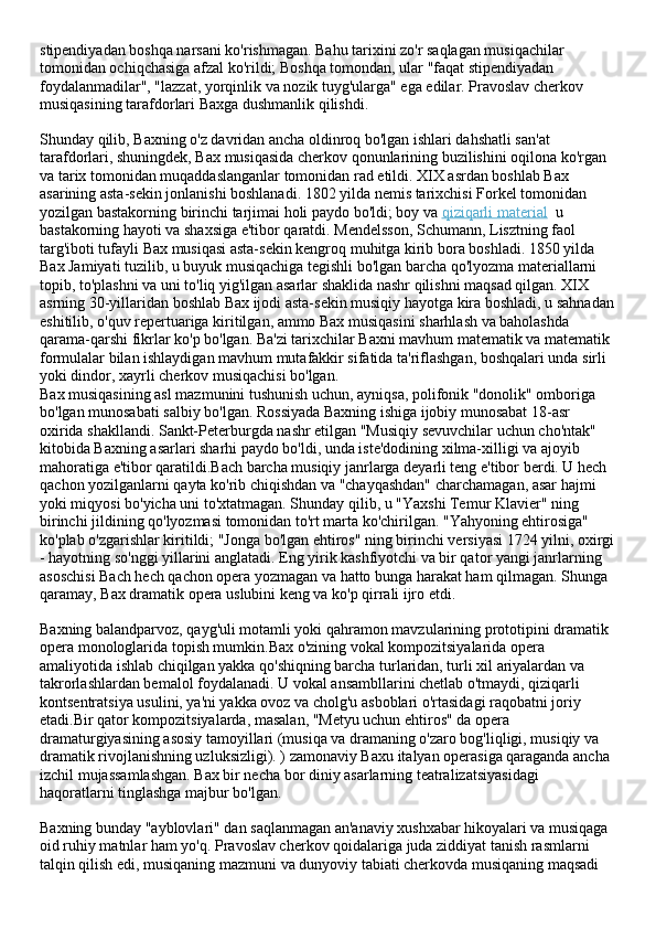 stipendiyadan boshqa narsani ko'rishmagan. Bahu tarixini zo'r saqlagan musiqachilar 
tomonidan ochiqchasiga afzal ko'rildi; Boshqa tomondan, ular "faqat stipendiyadan 
foydalanmadilar", "lazzat, yorqinlik va nozik tuyg'ularga" ega edilar. Pravoslav cherkov 
musiqasining tarafdorlari Baxga dushmanlik qilishdi.
Shunday qilib, Baxning o'z davridan ancha oldinroq bo'lgan ishlari dahshatli san'at 
tarafdorlari, shuningdek, Bax musiqasida cherkov qonunlarining buzilishini oqilona ko'rgan 
va tarix tomonidan muqaddaslanganlar tomonidan rad etildi. XIX asrdan boshlab Bax 
asarining asta-sekin jonlanishi boshlanadi. 1802 yilda nemis tarixchisi Forkel tomonidan 
yozilgan bastakorning birinchi tarjimai holi paydo bo'ldi; boy va   qiziqarli material    u 
bastakorning hayoti va shaxsiga e'tibor qaratdi. Mendelsson, Schumann, Lisztning faol 
targ'iboti tufayli Bax musiqasi asta-sekin kengroq muhitga kirib bora boshladi. 1850 yilda 
Bax Jamiyati tuzilib, u buyuk musiqachiga tegishli bo'lgan barcha qo'lyozma materiallarni 
topib, to'plashni va uni to'liq yig'ilgan asarlar shaklida nashr qilishni maqsad qilgan. XIX 
asrning 30-yillaridan boshlab Bax ijodi asta-sekin musiqiy hayotga kira boshladi, u sahnadan
eshitilib, o'quv repertuariga kiritilgan, ammo Bax musiqasini sharhlash va baholashda 
qarama-qarshi fikrlar ko'p bo'lgan. Ba'zi tarixchilar Baxni mavhum matematik va matematik 
formulalar bilan ishlaydigan mavhum mutafakkir sifatida ta'riflashgan, boshqalari unda sirli 
yoki dindor, xayrli cherkov musiqachisi bo'lgan.
Bax musiqasining asl mazmunini tushunish uchun, ayniqsa, polifonik "donolik" omboriga 
bo'lgan munosabati salbiy bo'lgan. Rossiyada Baxning ishiga ijobiy munosabat 18-asr 
oxirida shakllandi. Sankt-Peterburgda nashr etilgan "Musiqiy sevuvchilar uchun cho'ntak" 
kitobida Baxning asarlari sharhi paydo bo'ldi, unda iste'dodining xilma-xilligi va ajoyib 
mahoratiga e'tibor qaratildi.Bach barcha musiqiy janrlarga deyarli teng e'tibor berdi. U hech 
qachon yozilganlarni qayta ko'rib chiqishdan va "chayqashdan" charchamagan, asar hajmi 
yoki miqyosi bo'yicha uni to'xtatmagan. Shunday qilib, u "Yaxshi Temur Klavier" ning 
birinchi jildining qo'lyozmasi tomonidan to'rt marta ko'chirilgan. "Yahyoning ehtirosiga" 
ko'plab o'zgarishlar kiritildi; "Jonga bo'lgan ehtiros" ning birinchi versiyasi 1724 yilni, oxirgi
- hayotning so'nggi yillarini anglatadi. Eng yirik kashfiyotchi va bir qator yangi janrlarning 
asoschisi Bach hech qachon opera yozmagan va hatto bunga harakat ham qilmagan. Shunga 
qaramay, Bax dramatik opera uslubini keng va ko'p qirrali ijro etdi.
Baxning balandparvoz, qayg'uli motamli yoki qahramon mavzularining prototipini dramatik 
opera monologlarida topish mumkin.Bax o'zining vokal kompozitsiyalarida opera 
amaliyotida ishlab chiqilgan yakka qo'shiqning barcha turlaridan, turli xil ariyalardan va 
takrorlashlardan bemalol foydalanadi. U vokal ansambllarini chetlab o'tmaydi, qiziqarli 
kontsentratsiya usulini, ya'ni yakka ovoz va cholg'u asboblari o'rtasidagi raqobatni joriy 
etadi.Bir qator kompozitsiyalarda, masalan, "Metyu uchun ehtiros" da opera 
dramaturgiyasining asosiy tamoyillari (musiqa va dramaning o'zaro bog'liqligi, musiqiy va 
dramatik rivojlanishning uzluksizligi). ) zamonaviy Baxu italyan operasiga qaraganda ancha 
izchil mujassamlashgan. Bax bir necha bor diniy asarlarning teatralizatsiyasidagi 
haqoratlarni tinglashga majbur bo'lgan.
Baxning bunday "ayblovlari" dan saqlanmagan an'anaviy xushxabar hikoyalari va musiqaga 
oid ruhiy matnlar ham yo'q. Pravoslav cherkov qoidalariga juda ziddiyat tanish rasmlarni 
talqin qilish edi, musiqaning mazmuni va dunyoviy tabiati cherkovda musiqaning maqsadi