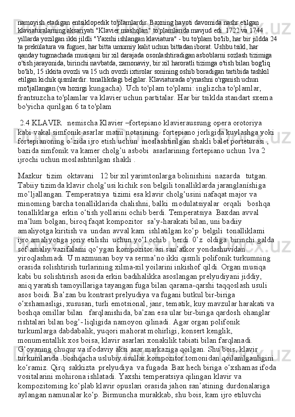 namoyish etadigan entsiklopedik to'plamlardir. Baxning hayoti davomida nashr etilgan 
klaviaturalarning aksariyati "Klavier mashqlari" to'plamlarida mavjud edi. 1722 va 1744 
yillarda yozilgan ikki jildli "Yaxshi ishlangan klaviatura" - bu to'plam bo'lib, har bir jildda 24
ta prekülatura va fugues, har bitta umumiy kalit uchun bittadan iborat. Ushbu tsikl, har 
qanday tugmachada musiqani bir xil darajada osonlashtiradigan asboblarni sozlash tizimiga 
o'tish jarayonida, birinchi navbatda, zamonaviy, bir xil haroratli tizimga o'tish bilan bog'liq 
bo'lib, 15 ikkita ovozli va 15 uch ovozli ixtirolar sonining oshib boradigan tartibida tashkil 
etilgan kichik qismlardir. tonallikdagi belgilar. Klaviaturada o'ynashni o'rganish uchun 
mo'ljallangan (va hozirgi  kungacha). Uch to'plam to'plami: inglizcha to'plamlar, 
frantsuzcha to'plamlar va klavier uchun partitalar. Har bir tsiklda standart sxema 
bo'yicha qurilgan 6 ta to'plam 
 2.4 KLAVIR   nemischa Klavier –fortepiano klavieraussung opera orotoriya 
kabi vakal simfonik asarlar matni notasining  fortepiano jorligida kuylashga yoki 
fortepianoning o’zida ijro etish uchun  moslashtirilgan shakli balet porteturasi , 
bazida simfonik va kamer cholg’u asbobi  asarlarining fortepiano uchun 1va 2 
ijrochi uchun moslashtirilgan shakli .
Mazkur  tizim  oktavani   12 bir xil yarimtonlarga bolinishini  nazarda   tutgan. 
Tabiiy tizimda klavir cholg‘usi kichik son belgili tonalliklarda jaranglaníshiga  
mo’ljallangan. Temperatsiya  tizimi esa klavir cholg‘usini nafaqat major va 
minoming barcha tonalliklarida chalishni, balki  modulatsiyalar  orqali   boshqa  
tonalliklarga  erkin o‘tish yollarini ochib berdi. Temperatsiya  Baxdan avval 
ma’lum bolgan, biroq faqat kompozitor  sa’y-harakati bilan, uni badiiy 
amaliyotga kiritish va  undan avval kam  ishlatilgan ko‘p  belgili  tonalliklami 
ijro amaliyotiga joriy etilishi  uchun yo‘l ochib   berdi. 0’z  oldiga  birinchi galda 
sof amaliy vazifalami qo‘ygan kompozitor asi san’atkor yondashuvidan 
yiroqlashmadi. U mazmunan boy va serma’no ikki qismli polifonik turkumning 
orasida solishtirish turlarining xilma-xil yoilarini inkishof qildi. Organ musiqa 
kabi bu solishtirish asosida erkin badihalikka asoslangan prelyudiyani jiddiy, 
aniq yaratish tamoyillariga tayangan fuga bilan qarama-qarshi taqqoslash usuli 
asos boidi. Ba’zan bu kontrast prelyudiya va fugani butkul bir-biriga 
o‘xshamasligi, xususan, turli emotsional, janr, tematik, kuy mavzular harakati va 
boshqa omillar bilan   farqlanishida, ba’zan esa ular bir-biriga qardosh ohanglar 
rishtalari bilan bog‘- liqligida namoyon qilinadi. Agar organ polifonik 
turkumlarga dabdabalik, yuqori mahorat mohirligi, konsert kenglik, 
monumentallik xos boisa, klavir asarlari xonakilik tabiati bilan farqlanadi. 
G‘oyaning chuqur va ifodaviy aksi asar markaziga qoilgan. Shu bois, klavir 
turkumlarida  boshqacha uslubiy usullar kompozitor tomonidan qoilanilganligini 
ko‘ramiz. Qirq  sakkizta  prelyudiya  va fugada  Bax hech biriga o‘xshamas ifoda
vositalarini mohirona ishlatadi. Yaxshi temperatsiya qilingan klavir va 
kompozitoming ko‘plab klavir opuslari orasida jahon san’atining durdonalariga 
aylangan namunalar ko‘p. Birmuncha murakkab, shu bois, kam ijro etiluvchi  