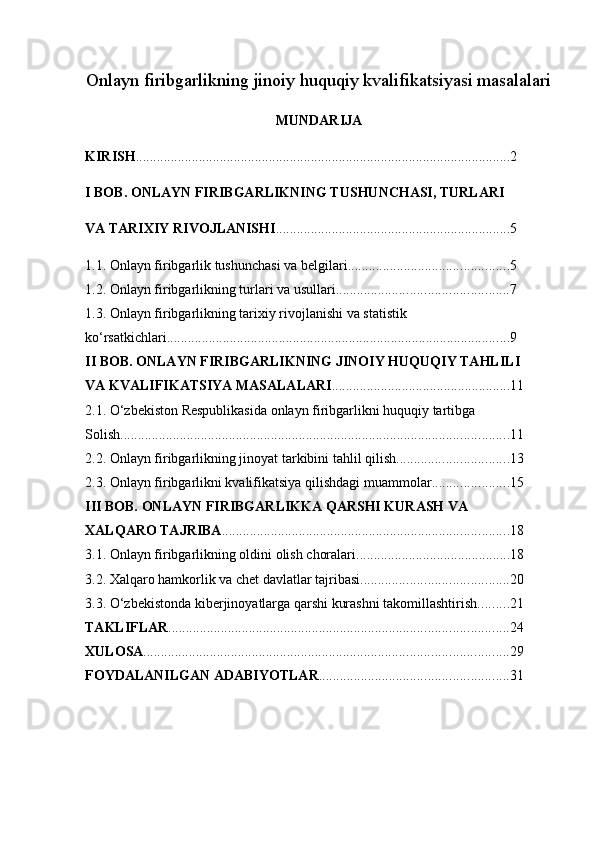 Onlayn firibgarlikning jinoiy huquqiy kvalifikatsiyasi masalalari
MUNDARIJA
KIRISH ........................................................................................................... 2
I BOB. ONLAYN FIRIBGARLIKNING TUSHUNCHASI, TURLARI 
VA TARIXIY RIVOJLANISHI ................................................................... 5
1.1. Onlayn firibgarlik tushunchasi va belgilari .............................................. 5
1.2. Onlayn firibgarlikning turlari va usullari ................................................. 7
1.3. Onlayn firibgarlikning tarixiy rivojlanishi va statistik 
ko‘rsatkichlari .................................................................................................. 9
II BOB. ONLAYN FIRIBGARLIKNING JINOIY HUQUQIY TAHLILI 
VA KVALIFIKATSIYA MASALALARI ................................................... 11
2.1. O‘zbekiston Respublikasida onlayn firibgarlikni huquqiy tartibga
Solish ............................................................................................................... 11
2.2. Onlayn firibgarlikning jinoyat tarkibini tahlil qilish ................................ 13
2.3. Onlayn firibgarlikni kvalifikatsiya qilishdagi muammolar ...................... 15
III BOB. ONLAYN FIRIBGARLIKKA QARSHI KURASH VA 
XALQARO TAJRIBA .................................................................................. 18
3.1. Onlayn firibgarlikning oldini olish choralari ............................................ 18
3.2. Xalqaro hamkorlik va chet davlatlar tajribasi .......................................... 20 
3.3. O‘zbekistonda kiberjinoyatlarga qarshi kurashni takomillashtirish ......... 21
TAKLIFLAR ................................................................................................. 24
XULOSA ........................................................................................................ 29
FOYDALANILGAN ADABIYOTLAR ...................................................... 31 