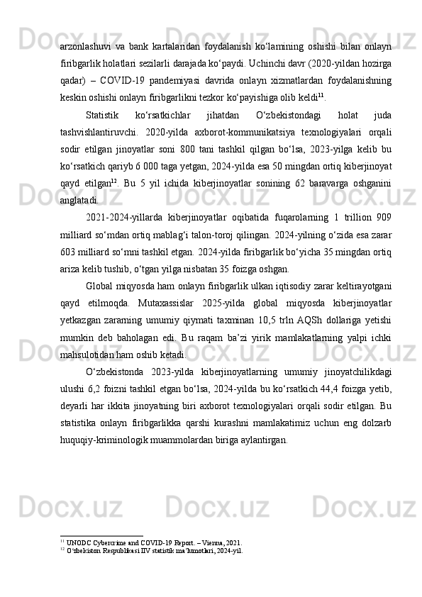 arzonlashuvi   va   bank   kartalaridan   foydalanish   ko‘lamining   oshishi   bilan   onlayn
firibgarlik holatlari sezilarli darajada ko‘paydi. Uchinchi davr (2020-yildan hozirga
qadar)   –   COVID-19   pandemiyasi   davrida   onlayn   xizmatlardan   foydalanishning
keskin oshishi onlayn firibgarlikni tezkor ko‘payishiga olib keldi 11
.
Statistik   ko‘rsatkichlar   jihatdan   O‘zbekistondagi   holat   juda
tashvishlantiruvchi.   2020-yilda   axborot-kommunikatsiya   texnologiyalari   orqali
sodir   etilgan   jinoyatlar   soni   800   tani   tashkil   qilgan   bo‘lsa,   2023-yilga   kelib   bu
ko‘rsatkich qariyb 6 000 taga yetgan, 2024-yilda esa 50 mingdan ortiq kiberjinoyat
qayd   etilgan 12
.   Bu   5   yil   ichida   kiberjinoyatlar   sonining   62   baravarga   oshganini
anglatadi.
2021-2024-yillarda   kiberjinoyatlar   oqibatida   fuqarolarning   1   trillion   909
milliard so‘mdan ortiq mablag‘i talon-toroj qilingan. 2024-yilning o‘zida esa zarar
603 milliard so‘mni tashkil etgan. 2024-yilda firibgarlik bo‘yicha 35 mingdan ortiq
ariza kelib tushib, o‘tgan yilga nisbatan 35 foizga oshgan.
Global miqyosda ham onlayn firibgarlik ulkan iqtisodiy zarar keltirayotgani
qayd   etilmoqda.   Mutaxassislar   2025-yilda   global   miqyosda   kiberjinoyatlar
yetkazgan   zararning   umumiy   qiymati   taxminan   10,5   trln   AQSh   dollariga   yetishi
mumkin   deb   baholagan   edi.   Bu   raqam   ba’zi   yirik   mamlakatlarning   yalpi   ichki
mahsulotidan ham oshib ketadi.
O‘zbekistonda   2023-yilda   kiberjinoyatlarning   umumiy   jinoyatchilikdagi
ulushi 6,2 foizni tashkil etgan bo‘lsa, 2024-yilda bu ko‘rsatkich 44,4 foizga yetib,
deyarli  har  ikkita  jinoyatning biri   axborot  texnologiyalari  orqali  sodir   etilgan. Bu
statistika   onlayn   firibgarlikka   qarshi   kurashni   mamlakatimiz   uchun   eng   dolzarb
huquqiy-kriminologik muammolardan biriga aylantirgan.
11
 UNODC Cybercrime and COVID-19 Report. – Vienna, 2021.
12
 O zbekiston Respublikasi IIV statistik ma lumotlari, 2024-yil.ʻ ʼ 