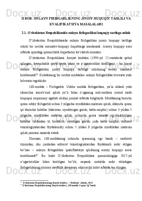 II BOB. ONLAYN FIRIBGARLIKNING JINOIY HUQUQIY TAHLILI VA
KVALIFIKATSIYA MASALALARI
2.1. O‘zbekiston Respublikasida onlayn firibgarlikni huquqiy tartibga solish
O‘zbekiston   Respublikasida   onlayn   firibgarlikni   jinoiy   huquqiy   tartibga
solish   bir   nechta   normativ-huquqiy   hujjatlarga   asoslanadi.   Asosiy   huquqiy   asos
sifatida quyidagi qonunchilik hujjatlarini ko‘rsatish mumkin:
O‘zbekiston   Respublikasi   Jinoyat   kodeksi   (1994-yil   22-sentabrda   qabul
qilingan,   keyinchalik   qayta-qayta   tahrir   va   o‘zgartirishlar   kiritilgan)   –   bu   hujjat
onlayn   firibgarlikni   jinoiy   huquqiy   tartibga   solishning   asosiy   manbayi
hisoblanadi 13
. Kodeksning bir nechta moddalari onlayn firibgarlikka bevosita yoki
bilvosita tegishlidir:
168-modda   –   Firibgarlik.   Ushbu   modda   firibgarlikni,   ya’ni   aldash   yoki
ishonchni   suiiste’mol   qilish   yo‘li   bilan   o‘zganing   mol-mulkini   yoxud   mulk
huquqini noqonuniy egallab olishni jinoyat sifatida belgilaydi. Moddaning birinchi
qismi oddiy firibgarlik uchun 3 yilgacha ozodlikdan mahrum qilish, ikkinchi qismi
qo‘shimcha holatlar (takroran, uyushtirgan guruh, katta miqdor) uchun 3 yildan 5
yilgacha   ozodlikdan   mahrum   qilish,   uchinchi   qismi   yanada   og‘irlashtirilgan
holatlar   (oldindan   til   biriktirib,   uyushgan   guruh,   juda   katta   miqdor,   axborot
texnologiyalaridan   foydalanish)   uchun   5   yildan   8   yilgacha   ozodlikdan   mahrum
qilish jazosini nazarda tutadi.
Xususan,   168-moddaning   uchinchi   qismining   «g»   bandi   –   «axborot
tizimidan,   shu   jumladan   axborot   texnologiyalaridan   foydalanib   sodir   etilgan
bo‘lsa»   –   onlayn   firibgarlikni   qualifikatsiya   qilishning   asosiy   huquqiy   asosi
hisoblanadi 14
.   Bu   holat   O‘zbekiston   Respublikasi   qonunchiligiga   2017-yil
o‘zgartirishlar   bilan   kiritilgan   bo‘lib,   raqamli   muhitda   sodir   etiladigan
firibgarlikning ijtimoiy xavflilik darajasini oshiruvchi holat sifatida tan olingan.
13
  O zbekiston Respublikasining Jinoyat kodeksi. – Toshkent: Adolat, 2024.ʻ
14
 O zbekiston Respublikasining Jinoyat kodeksi, 168-modda 3-qism “g” bandi
ʻ 