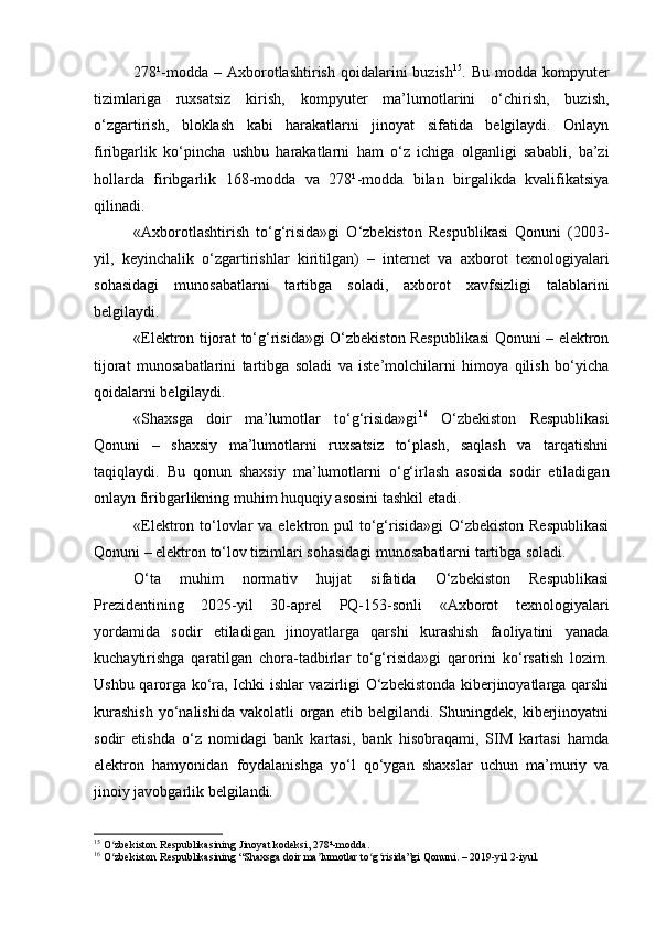 278¹-modda  – Axborotlashtirish  qoidalarini  buzish 15
. Bu  modda  kompyuter
tizimlariga   ruxsatsiz   kirish,   kompyuter   ma’lumotlarini   o‘chirish,   buzish,
o‘zgartirish,   bloklash   kabi   harakatlarni   jinoyat   sifatida   belgilaydi.   Onlayn
firibgarlik   ko‘pincha   ushbu   harakatlarni   ham   o‘z   ichiga   olganligi   sababli,   ba’zi
hollarda   firibgarlik   168-modda   va   278¹-modda   bilan   birgalikda   kvalifikatsiya
qilinadi.
«Axborotlashtirish   to‘g‘risida»gi   O‘zbekiston   Respublikasi   Qonuni   (2003-
yil,   keyinchalik   o‘zgartirishlar   kiritilgan)   –   internet   va   axborot   texnologiyalari
sohasidagi   munosabatlarni   tartibga   soladi,   axborot   xavfsizligi   talablarini
belgilaydi.
«Elektron tijorat to‘g‘risida»gi O‘zbekiston Respublikasi Qonuni – elektron
tijorat   munosabatlarini   tartibga   soladi   va   iste’molchilarni   himoya   qilish   bo‘yicha
qoidalarni belgilaydi.
«Shaxsga   doir   ma’lumotlar   to‘g‘risida»gi 16
  O‘zbekiston   Respublikasi
Qonuni   –   shaxsiy   ma’lumotlarni   ruxsatsiz   to‘plash,   saqlash   va   tarqatishni
taqiqlaydi.   Bu   qonun   shaxsiy   ma’lumotlarni   o‘g‘irlash   asosida   sodir   etiladigan
onlayn firibgarlikning muhim huquqiy asosini tashkil etadi.
«Elektron to‘lovlar  va elektron pul  to‘g‘risida»gi  O‘zbekiston Respublikasi
Qonuni – elektron to‘lov tizimlari sohasidagi munosabatlarni tartibga soladi.
O‘ta   muhim   normativ   hujjat   sifatida   O‘zbekiston   Respublikasi
Prezidentining   2025-yil   30-aprel   PQ-153-sonli   «Axborot   texnologiyalari
yordamida   sodir   etiladigan   jinoyatlarga   qarshi   kurashish   faoliyatini   yanada
kuchaytirishga   qaratilgan   chora-tadbirlar   to‘g‘risida»gi   qarorini   ko‘rsatish   lozim.
Ushbu qarorga ko‘ra, Ichki ishlar vazirligi O‘zbekistonda kiberjinoyatlarga qarshi
kurashish  yo‘nalishida  vakolatli  organ etib belgilandi. Shuningdek, kiberjinoyatni
sodir   etishda   o‘z   nomidagi   bank   kartasi,   bank   hisobraqami,   SIM   kartasi   hamda
elektron   hamyonidan   foydalanishga   yo‘l   qo‘ygan   shaxslar   uchun   ma’muriy   va
jinoiy javobgarlik belgilandi.
15
 O zbekiston Respublikasining Jinoyat kodeksi, 278¹-modda.ʻ
16
 O zbekiston Respublikasining “Shaxsga doir ma lumotlar to g risida”gi Qonuni. – 2019-yil 2-iyul.
ʻ ʼ ʻ ʻ 