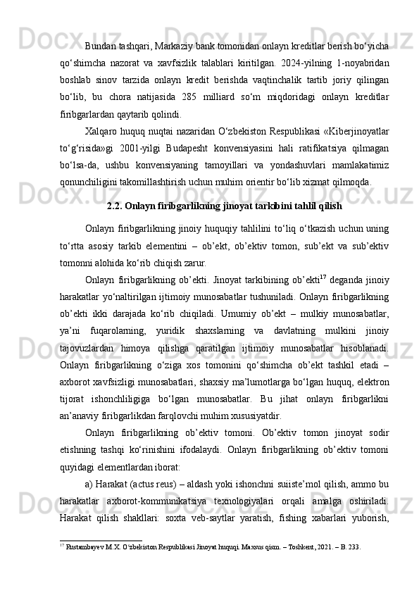 Bundan tashqari, Markaziy bank tomonidan onlayn kreditlar berish bo‘yicha
qo‘shimcha   nazorat   va   xavfsizlik   talablari   kiritilgan.   2024-yilning   1-noyabridan
boshlab   sinov   tarzida   onlayn   kredit   berishda   vaqtinchalik   tartib   joriy   qilingan
bo‘lib,   bu   chora   natijasida   285   milliard   so‘m   miqdoridagi   onlayn   kreditlar
firibgarlardan qaytarib qolindi.
Xalqaro huquq nuqtai nazaridan O‘zbekiston Respublikasi  «Kiberjinoyatlar
to‘g‘risida»gi   2001-yilgi   Budapesht   konvensiyasini   hali   ratifikatsiya   qilmagan
bo‘lsa-da,   ushbu   konvensiyaning   tamoyillari   va   yondashuvlari   mamlakatimiz
qonunchiligini takomillashtirish uchun muhim orientir bo‘lib xizmat qilmoqda.
2.2. Onlayn firibgarlikning jinoyat tarkibini tahlil qilish
Onlayn firibgarlikning jinoiy huquqiy tahlilini to‘liq o‘tkazish uchun uning
to‘rtta   asosiy   tarkib   elementini   –   ob’ekt,   ob’ektiv   tomon,   sub’ekt   va   sub’ektiv
tomonni alohida ko‘rib chiqish zarur.
Onlayn   firibgarlikning   ob’ekti.   Jinoyat   tarkibining   ob’ekti 17
  deganda   jinoiy
harakatlar yo‘naltirilgan ijtimoiy munosabatlar tushuniladi. Onlayn firibgarlikning
ob’ekti   ikki   darajada   ko‘rib   chiqiladi.   Umumiy   ob’ekt   –   mulkiy   munosabatlar,
ya’ni   fuqarolarning,   yuridik   shaxslarning   va   davlatning   mulkini   jinoiy
tajovuzlardan   himoya   qilishga   qaratilgan   ijtimoiy   munosabatlar   hisoblanadi.
Onlayn   firibgarlikning   o‘ziga   xos   tomonini   qo‘shimcha   ob’ekt   tashkil   etadi   –
axborot xavfsizligi munosabatlari, shaxsiy ma’lumotlarga bo‘lgan huquq, elektron
tijorat   ishonchliligiga   bo‘lgan   munosabatlar.   Bu   jihat   onlayn   firibgarlikni
an’anaviy firibgarlikdan farqlovchi muhim xususiyatdir.
Onlayn   firibgarlikning   ob’ektiv   tomoni.   Ob’ektiv   tomon   jinoyat   sodir
etishning   tashqi   ko‘rinishini   ifodalaydi.   Onlayn   firibgarlikning   ob’ektiv   tomoni
quyidagi elementlardan iborat:
a) Harakat (actus reus) – aldash yoki ishonchni suiiste’mol qilish, ammo bu
harakatlar   axborot-kommunikatsiya   texnologiyalari   orqali   amalga   oshiriladi.
Harakat   qilish   shakllari:   soxta   veb-saytlar   yaratish,   fishing   xabarlari   yuborish,
17
 Rustambayev M.X. O zbekiston Respublikasi Jinoyat huquqi. Maxsus qism. – Toshkent, 2021. – B. 233.ʻ 