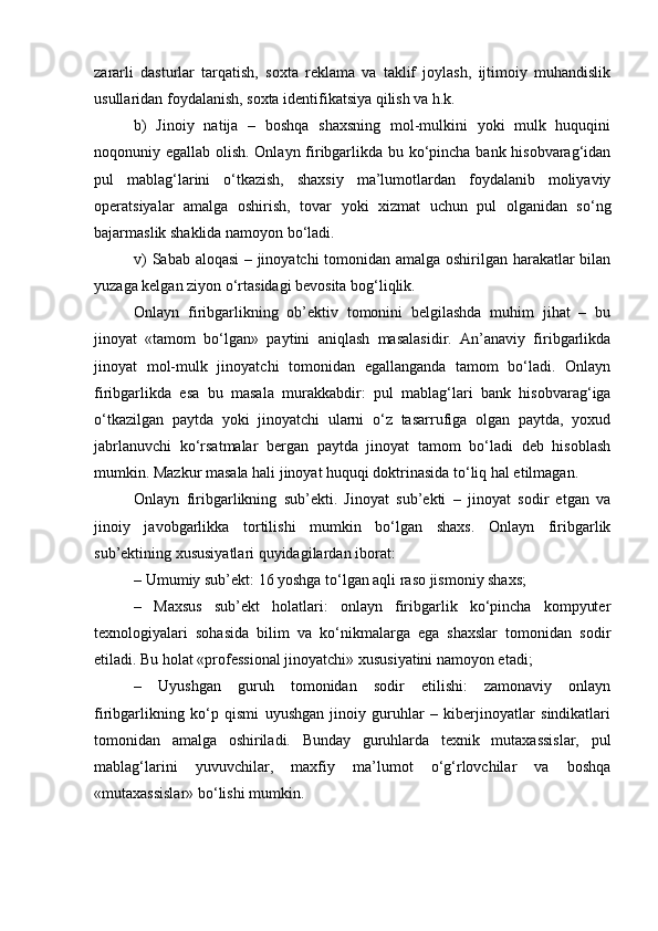 zararli   dasturlar   tarqatish,   soxta   reklama   va   taklif   joylash,   ijtimoiy   muhandislik
usullaridan foydalanish, soxta identifikatsiya qilish va h.k.
b)   Jinoiy   natija   –   boshqa   shaxsning   mol-mulkini   yoki   mulk   huquqini
noqonuniy egallab olish. Onlayn firibgarlikda bu ko‘pincha bank hisobvarag‘idan
pul   mablag‘larini   o‘tkazish,   shaxsiy   ma’lumotlardan   foydalanib   moliyaviy
operatsiyalar   amalga   oshirish,   tovar   yoki   xizmat   uchun   pul   olganidan   so‘ng
bajarmaslik shaklida namoyon bo‘ladi.
v) Sabab aloqasi – jinoyatchi tomonidan amalga oshirilgan harakatlar bilan
yuzaga kelgan ziyon o‘rtasidagi bevosita bog‘liqlik.
Onlayn   firibgarlikning   ob’ektiv   tomonini   belgilashda   muhim   jihat   –   bu
jinoyat   «tamom   bo‘lgan»   paytini   aniqlash   masalasidir.   An’anaviy   firibgarlikda
jinoyat   mol-mulk   jinoyatchi   tomonidan   egallanganda   tamom   bo‘ladi.   Onlayn
firibgarlikda   esa   bu   masala   murakkabdir:   pul   mablag‘lari   bank   hisobvarag‘iga
o‘tkazilgan   paytda   yoki   jinoyatchi   ularni   o‘z   tasarrufiga   olgan   paytda,   yoxud
jabrlanuvchi   ko‘rsatmalar   bergan   paytda   jinoyat   tamom   bo‘ladi   deb   hisoblash
mumkin. Mazkur masala hali jinoyat huquqi doktrinasida to‘liq hal etilmagan.
Onlayn   firibgarlikning   sub’ekti.   Jinoyat   sub’ekti   –   jinoyat   sodir   etgan   va
jinoiy   javobgarlikka   tortilishi   mumkin   bo‘lgan   shaxs.   Onlayn   firibgarlik
sub’ektining xususiyatlari quyidagilardan iborat:
– Umumiy sub’ekt: 16 yoshga to‘lgan aqli raso jismoniy shaxs;
–   Maxsus   sub’ekt   holatlari:   onlayn   firibgarlik   ko‘pincha   kompyuter
texnologiyalari   sohasida   bilim   va   ko‘nikmalarga   ega   shaxslar   tomonidan   sodir
etiladi. Bu holat «professional jinoyatchi» xususiyatini namoyon etadi;
–   Uyushgan   guruh   tomonidan   sodir   etilishi:   zamonaviy   onlayn
firibgarlikning   ko‘p   qismi   uyushgan   jinoiy   guruhlar   –   kiberjinoyatlar   sindikatlari
tomonidan   amalga   oshiriladi.   Bunday   guruhlarda   texnik   mutaxassislar,   pul
mablag‘larini   yuvuvchilar,   maxfiy   ma’lumot   o‘g‘rlovchilar   va   boshqa
«mutaxassislar» bo‘lishi mumkin. 