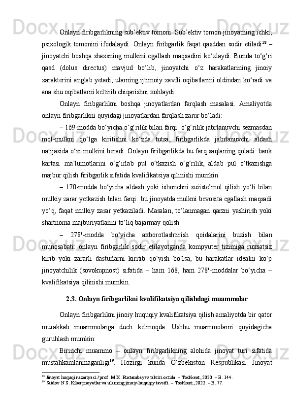 Onlayn firibgarlikning sub’ektiv tomoni. Sub’ektiv tomon jinoyatning ichki,
psixologik   tomonini   ifodalaydi.   Onlayn   firibgarlik   faqat   qasddan   sodir   etiladi 18
  –
jinoyatchi   boshqa   shaxsning   mulkini   egallash   maqsadini   ko‘zlaydi.   Bunda   to‘g‘ri
qasd   (dolus   directus)   mavjud   bo‘lib,   jinoyatchi   o‘z   harakatlarining   jinoiy
xarakterini anglab yetadi, ularning ijtimoiy xavfli oqibatlarini oldindan ko‘radi va
ana shu oqibatlarni keltirib chiqarishni xohlaydi.
Onlayn   firibgarlikni   boshqa   jinoyatlardan   farqlash   masalasi.   Amaliyotda
onlayn firibgarlikni quyidagi jinoyatlardan farqlash zarur bo‘ladi:
– 169-modda bo‘yicha o‘g‘rilik bilan farqi: o‘g‘rilik jabrlanuvchi sezmasdan
mol-mulkni   qo‘lga   kiritishni   ko‘zda   tutsa,   firibgarlikda   jabrlanuvchi   aldash
natijasida o‘zi mulkini beradi. Onlayn firibgarlikda bu farq saqlaning qoladi: bank
kartasi   ma’lumotlarini   o‘g‘irlab   pul   o‘tkazish   o‘g‘rilik,   aldab   pul   o‘tkazishga
majbur qilish firibgarlik sifatida kvalifikatsiya qilinishi mumkin.
–   170-modda   bo‘yicha   aldash   yoki   ishonchni   suiiste’mol   qilish   yo‘li   bilan
mulkiy zarar yetkazish bilan farqi: bu jinoyatda mulkni bevosita egallash maqsadi
yo‘q,   faqat   mulkiy   zarar   yetkaziladi.   Masalan,   to‘lanmagan   qarzni   yashirish   yoki
shartnoma majburiyatlarini to‘liq bajarmay qolish.
–   278¹-modda   bo‘yicha   axborotlashtirish   qoidalarini   buzish   bilan
munosabati:   onlayn   firibgarlik   sodir   etilayotganda   kompyuter   tizimiga   ruxsatsiz
kirib   yoki   zararli   dasturlarni   kiritib   qo‘yish   bo‘lsa,   bu   harakatlar   idealni   ko‘p
jinoyatchilik   (sovokupnost)   sifatida   –   ham   168,   ham   278¹-moddalar   bo‘yicha   –
kvalifikatsiya qilinishi mumkin.
2.3. Onlayn firibgarlikni kvalifikatsiya qilishdagi muammolar
Onlayn firibgarlikni jinoiy huquqiy kvalifikatsiya qilish amaliyotda bir qator
murakkab   muammolarga   duch   kelmoqda.   Ushbu   muammolarni   quyidagicha
guruhlash mumkin:
Birinchi   muammo   –   onlayn   firibgarlikning   alohida   jinoyat   turi   sifatida
mustahkamlanmaganligi 19
.   Hozirgi   kunda   O‘zbekiston   Respublikasi   Jinoyat
18
 Jinoyat huquqi nazariyasi / prof. M.X. Rustambayev tahriri ostida. – Toshkent, 2020. – B. 144.
19
 Saidov N.S. Kiberjinoyatlar va ularning jinoiy-huquqiy tavsifi. – Toshkent, 2022. – B. 77. 