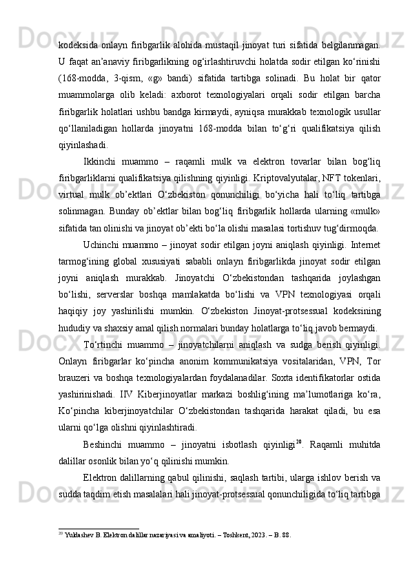 kodeksida   onlayn   firibgarlik   alohida   mustaqil   jinoyat   turi   sifatida   belgilanmagan.
U faqat an’anaviy firibgarlikning og‘irlashtiruvchi holatda sodir etilgan ko‘rinishi
(168-modda,   3-qism,   «g»   bandi)   sifatida   tartibga   solinadi.   Bu   holat   bir   qator
muammolarga   olib   keladi:   axborot   texnologiyalari   orqali   sodir   etilgan   barcha
firibgarlik  holatlari   ushbu  bandga  kirmaydi,  ayniqsa  murakkab texnologik  usullar
qo‘llaniladigan   hollarda   jinoyatni   168-modda   bilan   to‘g‘ri   qualifikatsiya   qilish
qiyinlashadi.
Ikkinchi   muammo   –   raqamli   mulk   va   elektron   tovarlar   bilan   bog‘liq
firibgarliklarni qualifikatsiya qilishning qiyinligi. Kriptovalyutalar, NFT tokenlari,
virtual   mulk   ob’ektlari   O‘zbekiston   qonunchiligi   bo‘yicha   hali   to‘liq   tartibga
solinmagan.   Bunday   ob’ektlar   bilan   bog‘liq   firibgarlik   hollarda   ularning   «mulk»
sifatida tan olinishi va jinoyat ob’ekti bo‘la olishi masalasi tortishuv tug‘dirmoqda.
Uchinchi   muammo   –  jinoyat   sodir   etilgan   joyni   aniqlash   qiyinligi.   Internet
tarmog‘ining   global   xususiyati   sababli   onlayn   firibgarlikda   jinoyat   sodir   etilgan
joyni   aniqlash   murakkab.   Jinoyatchi   O‘zbekistondan   tashqarida   joylashgan
bo‘lishi,   serverslar   boshqa   mamlakatda   bo‘lishi   va   VPN   texnologiyasi   orqali
haqiqiy   joy   yashirilishi   mumkin.   O‘zbekiston   Jinoyat-protsessual   kodeksining
hududiy va shaxsiy amal qilish normalari bunday holatlarga to‘liq javob bermaydi.
To‘rtinchi   muammo   –   jinoyatchilarni   aniqlash   va   sudga   berish   qiyinligi.
Onlayn   firibgarlar   ko‘pincha   anonim   kommunikatsiya   vositalaridan,   VPN,   Tor
brauzeri  va  boshqa texnologiyalardan foydalanadilar. Soxta  identifikatorlar  ostida
yashirinishadi.   IIV   Kiberjinoyatlar   markazi   boshlig‘ining   ma’lumotlariga   ko‘ra,
Ko‘pincha   kiberjinoyatchilar   O‘zbekistondan   tashqarida   harakat   qiladi,   bu   esa
ularni qo‘lga olishni qiyinlashtiradi.
Beshinchi   muammo   –   jinoyatni   isbotlash   qiyinligi 20
.   Raqamli   muhitda
dalillar osonlik bilan yo‘q qilinishi mumkin. 
Elektron dalillarning qabul  qilinishi, saqlash tartibi, ularga ishlov berish va
sudda taqdim etish masalalari hali jinoyat-protsessual qonunchiligida to‘liq tartibga
20
 Yuldashev B. Elektron dalillar nazariyasi va amaliyoti. – Toshkent, 2023. – B. 88. 