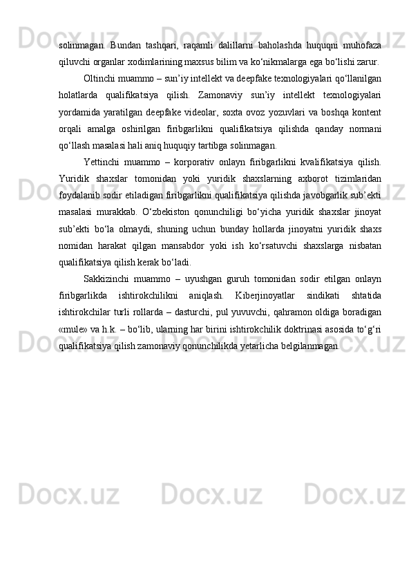 solinmagan.   Bundan   tashqari,   raqamli   dalillarni   baholashda   huquqni   muhofaza
qiluvchi organlar xodimlarining maxsus bilim va ko‘nikmalarga ega bo‘lishi zarur.
Oltinchi muammo – sun’iy intellekt va deepfake texnologiyalari qo‘llanilgan
holatlarda   qualifikatsiya   qilish.   Zamonaviy   sun’iy   intellekt   texnologiyalari
yordamida   yaratilgan   deepfake   videolar,   soxta   ovoz   yozuvlari   va   boshqa   kontent
orqali   amalga   oshirilgan   firibgarlikni   qualifikatsiya   qilishda   qanday   normani
qo‘llash masalasi hali aniq huquqiy tartibga solinmagan.
Yettinchi   muammo   –   korporativ   onlayn   firibgarlikni   kvalifikatsiya   qilish.
Yuridik   shaxslar   tomonidan   yoki   yuridik   shaxslarning   axborot   tizimlaridan
foydalanib sodir etiladigan firibgarlikni qualifikatsiya qilishda javobgarlik sub’ekti
masalasi   murakkab.   O‘zbekiston   qonunchiligi   bo‘yicha   yuridik   shaxslar   jinoyat
sub’ekti   bo‘la   olmaydi,   shuning   uchun   bunday   hollarda   jinoyatni   yuridik   shaxs
nomidan   harakat   qilgan   mansabdor   yoki   ish   ko‘rsatuvchi   shaxslarga   nisbatan
qualifikatsiya qilish kerak bo‘ladi.
Sakkizinchi   muammo   –   uyushgan   guruh   tomonidan   sodir   etilgan   onlayn
firibgarlikda   ishtirokchilikni   aniqlash.   Kiberjinoyatlar   sindikati   shtatida
ishtirokchilar  turli  rollarda – dasturchi, pul yuvuvchi, qahramon oldiga boradigan
«mule» va h.k. – bo‘lib, ularning har birini ishtirokchilik doktrinasi asosida to‘g‘ri
qualifikatsiya qilish zamonaviy qonunchilikda yetarlicha belgilanmagan. 