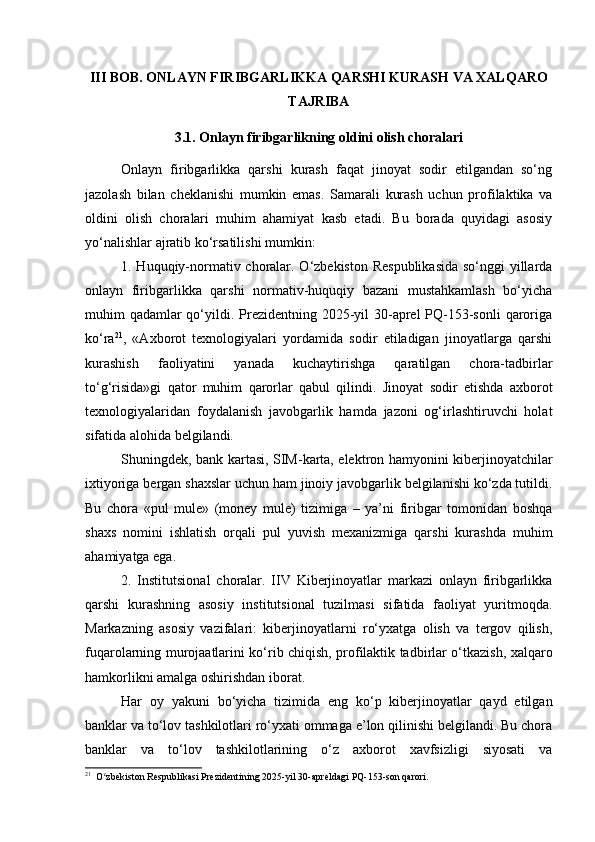 III BOB. ONLAYN FIRIBGARLIKKA QARSHI KURASH VA XALQARO
TAJRIBA
3.1. Onlayn firibgarlikning oldini olish choralari
Onlayn   firibgarlikka   qarshi   kurash   faqat   jinoyat   sodir   etilgandan   so‘ng
jazolash   bilan   cheklanishi   mumkin   emas.   Samarali   kurash   uchun   profilaktika   va
oldini   olish   choralari   muhim   ahamiyat   kasb   etadi.   Bu   borada   quyidagi   asosiy
yo‘nalishlar ajratib ko‘rsatilishi mumkin:
1. Huquqiy-normativ choralar. O‘zbekiston Respublikasida  so‘nggi  yillarda
onlayn   firibgarlikka   qarshi   normativ-huquqiy   bazani   mustahkamlash   bo‘yicha
muhim qadamlar qo‘yildi. Prezidentning 2025-yil 30-aprel PQ-153-sonli  qaroriga
ko‘ra 21
,   «Axborot   texnologiyalari   yordamida   sodir   etiladigan   jinoyatlarga   qarshi
kurashish   faoliyatini   yanada   kuchaytirishga   qaratilgan   chora-tadbirlar
to‘g‘risida»gi   qator   muhim   qarorlar   qabul   qilindi.   Jinoyat   sodir   etishda   axborot
texnologiyalaridan   foydalanish   javobgarlik   hamda   jazoni   og‘irlashtiruvchi   holat
sifatida alohida belgilandi.
Shuningdek, bank kartasi, SIM-karta, elektron hamyonini kiberjinoyatchilar
ixtiyoriga bergan shaxslar uchun ham jinoiy javobgarlik belgilanishi ko‘zda tutildi.
Bu   chora   «pul   mule»   (money   mule)   tizimiga   –   ya’ni   firibgar   tomonidan   boshqa
shaxs   nomini   ishlatish   orqali   pul   yuvish   mexanizmiga   qarshi   kurashda   muhim
ahamiyatga ega.
2.   Institutsional   choralar.   IIV   Kiberjinoyatlar   markazi   onlayn   firibgarlikka
qarshi   kurashning   asosiy   institutsional   tuzilmasi   sifatida   faoliyat   yuritmoqda.
Markazning   asosiy   vazifalari:   kiberjinoyatlarni   ro‘yxatga   olish   va   tergov   qilish,
fuqarolarning murojaatlarini ko‘rib chiqish, profilaktik tadbirlar o‘tkazish, xalqaro
hamkorlikni amalga oshirishdan iborat.
Har   oy   yakuni   bo‘yicha   tizimida   eng   ko‘p   kiberjinoyatlar   qayd   etilgan
banklar va to‘lov tashkilotlari ro‘yxati ommaga e’lon qilinishi belgilandi. Bu chora
banklar   va   to‘lov   tashkilotlarining   o‘z   axborot   xavfsizligi   siyosati   va
21
  O zbekiston Respublikasi Prezidentining 2025-yil 30-apreldagi PQ-153-son qarori.ʻ 