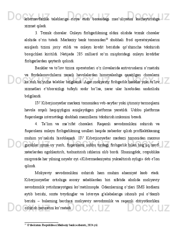 kiberxavfsizlik   talablariga   rioya   etish   borasidagi   mas’uliyatini   kuchaytirishga
xizmat qiladi.
3.   Texnik   choralar.   Onlayn   firibgarlikning   oldini   olishda   texnik   choralar
alohida   o‘rin   tutadi.   Markaziy   bank   tomonidan 22
  shubhali   frod   operatsiyalarini
aniqlash   tizimi   joriy   etildi   va   onlayn   kredit   berishda   qo‘shimcha   tekshirish
bosqichlari   kiritildi.   Natijada   285   milliard   so‘m   miqdoridagi   onlayn   kreditlar
firibgarlardan qaytarib qolindi.
Banklar va to‘lov tizimi operatorlari o‘z ilovalarida antiviruslarni o‘rnatishi
va   foydalanuvchilarni   zararli   havolalardan   himoyalashga   qaratilgan   choralarni
ko‘rish bo‘yicha talablar belgilandi. Agar moliyaviy firibgarlik banklar yoki to‘lov
xizmatlari   e’tiborsizligi   tufayli   sodir   bo‘lsa,   zarar   ular   hisobidan   undirilishi
belgilandi.
IIV Kiberjinoyatlar markazi tomonidan veb-saytlar yoki ijtimoiy tarmoqlarni
havola   orqali   haqiqiyligini   aniqlaydigan   platforma   yaratildi.   Ushbu   platforma
fuqarolarga internetdagi shubhali manzillarni tekshirish imkonini beradi.
4.   Ta’lim   va   ma’rifat   choralari.   Raqamli   savodxonlikni   oshirish   va
fuqarolarni   onlayn   firibgarlikning   usullari   haqida   xabardor   qilish   profilaktikaning
muhim   yo‘nalishi   hisoblanadi.   IIV   Kiberjinoyatlar   markazi   tomonidan   maxsus
guruhlar   uyma-uy   yurib,   fuqarolarni   ushbu   turdagi   firibgarlik   bilan   bog‘liq   xavf-
xatarlardan   ogohlantirib,   tushuntirish   ishlarini   olib   bordi.   Shuningdek,   respublika
miqyosida har yilning noyabr oyi «Kibermadaniyatni yuksaltirish oyligi» deb e’lon
qilindi.
Moliyaviy   savodxonlikni   oshirish   ham   muhim   ahamiyat   kasb   etadi.
Kiberjinoyatlar   ortishiga   asosiy   sabablardan   biri   sifatida   aholida   moliyaviy
savodxonlik   yetishmayotgani   ko‘rsatilmoqda.   Odamlarning   o‘zlari   SMS   kodlarni
aytib   berishi,   soxta   treydinglar   va   lotereya   g‘alabalariga   ishonib   pul   o‘tkazib
berishi   –   bularning   barchasi   moliyaviy   savodxonlik   va   raqamli   ehtiyotkorlikni
oshirish zaruratini ko‘rsatadi.
22
 O zbekiston Respublikasi Markaziy banki axboroti, 2024-yil.ʻ 