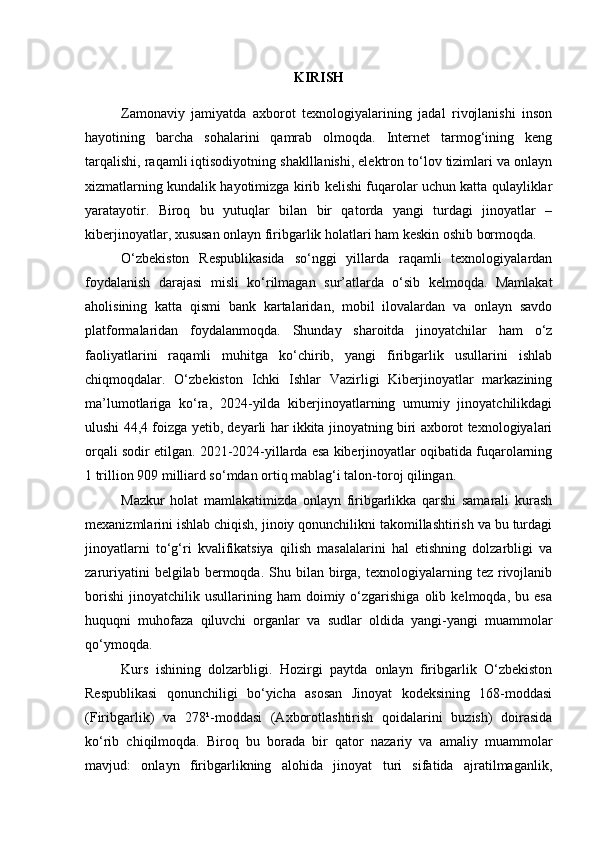 KIRISH
Zamonaviy   jamiyatda   axborot   texnologiyalarining   jadal   rivojlanishi   inson
hayotining   barcha   sohalarini   qamrab   olmoqda.   Internet   tarmog‘ining   keng
tarqalishi, raqamli iqtisodiyotning shaklllanishi, elektron to‘lov tizimlari va onlayn
xizmatlarning kundalik hayotimizga kirib kelishi fuqarolar uchun katta qulayliklar
yaratayotir.   Biroq   bu   yutuqlar   bilan   bir   qatorda   yangi   turdagi   jinoyatlar   –
kiberjinoyatlar, xususan onlayn firibgarlik holatlari ham keskin oshib bormoqda.
O‘zbekiston   Respublikasida   so‘nggi   yillarda   raqamli   texnologiyalardan
foydalanish   darajasi   misli   ko‘rilmagan   sur’atlarda   o‘sib   kelmoqda.   Mamlakat
aholisining   katta   qismi   bank   kartalaridan,   mobil   ilovalardan   va   onlayn   savdo
platformalaridan   foydalanmoqda.   Shunday   sharoitda   jinoyatchilar   ham   o‘z
faoliyatlarini   raqamli   muhitga   ko‘chirib,   yangi   firibgarlik   usullarini   ishlab
chiqmoqdalar.   O‘zbekiston   Ichki   Ishlar   Vazirligi   Kiberjinoyatlar   markazining
ma’lumotlariga   ko‘ra,   2024-yilda   kiberjinoyatlarning   umumiy   jinoyatchilikdagi
ulushi 44,4 foizga yetib, deyarli har ikkita jinoyatning biri axborot texnologiyalari
orqali sodir etilgan. 2021-2024-yillarda esa kiberjinoyatlar oqibatida fuqarolarning
1 trillion 909 milliard so‘mdan ortiq mablag‘i talon-toroj qilingan.
Mazkur   holat   mamlakatimizda   onlayn   firibgarlikka   qarshi   samarali   kurash
mexanizmlarini ishlab chiqish, jinoiy qonunchilikni takomillashtirish va bu turdagi
jinoyatlarni   to‘g‘ri   kvalifikatsiya   qilish   masalalarini   hal   etishning   dolzarbligi   va
zaruriyatini  belgilab  bermoqda.  Shu  bilan  birga,   texnologiyalarning  tez  rivojlanib
borishi   jinoyatchilik   usullarining   ham   doimiy   o‘zgarishiga   olib   kelmoqda,  bu   esa
huquqni   muhofaza   qiluvchi   organlar   va   sudlar   oldida   yangi-yangi   muammolar
qo‘ymoqda.
Kurs   ishining   dolzarbligi.   Hozirgi   paytda   onlayn   firibgarlik   O‘zbekiston
Respublikasi   qonunchiligi   bo‘yicha   asosan   Jinoyat   kodeksining   168-moddasi
(Firibgarlik)   va   278¹-moddasi   (Axborotlashtirish   qoidalarini   buzish)   doirasida
ko‘rib   chiqilmoqda.   Biroq   bu   borada   bir   qator   nazariy   va   amaliy   muammolar
mavjud:   onlayn   firibgarlikning   alohida   jinoyat   turi   sifatida   ajratilmaganlik, 