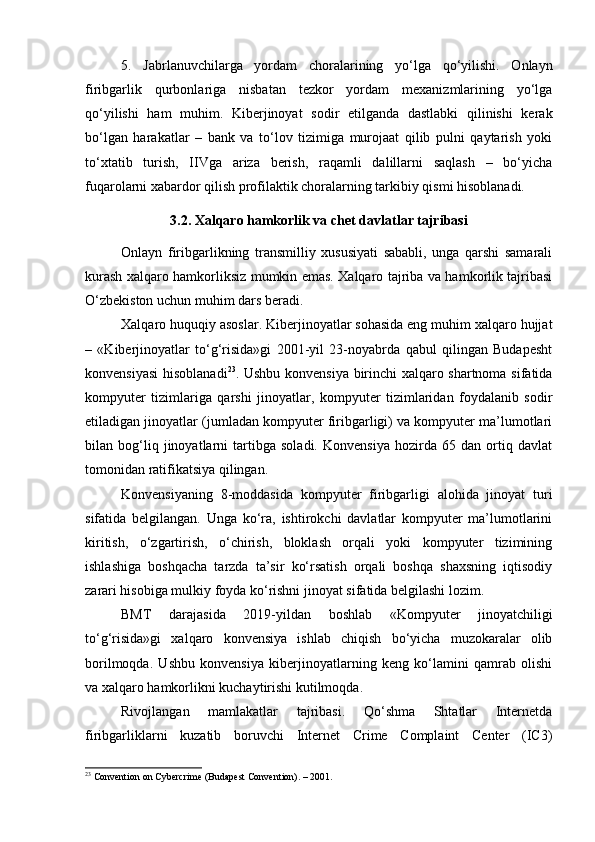 5.   Jabrlanuvchilarga   yordam   choralarining   yo‘lga   qo‘yilishi.   Onlayn
firibgarlik   qurbonlariga   nisbatan   tezkor   yordam   mexanizmlarining   yo‘lga
qo‘yilishi   ham   muhim.   Kiberjinoyat   sodir   etilganda   dastlabki   qilinishi   kerak
bo‘lgan   harakatlar   –   bank   va   to‘lov   tizimiga   murojaat   qilib   pulni   qaytarish   yoki
to‘xtatib   turish,   IIVga   ariza   berish,   raqamli   dalillarni   saqlash   –   bo‘yicha
fuqarolarni xabardor qilish profilaktik choralarning tarkibiy qismi hisoblanadi.
3.2. Xalqaro hamkorlik va chet davlatlar tajribasi
Onlayn   firibgarlikning   transmilliy   xususiyati   sababli,   unga   qarshi   samarali
kurash xalqaro hamkorliksiz mumkin emas. Xalqaro tajriba va hamkorlik tajribasi
O‘zbekiston uchun muhim dars beradi.
Xalqaro huquqiy asoslar. Kiberjinoyatlar sohasida eng muhim xalqaro hujjat
–   «Kiberjinoyatlar   to‘g‘risida»gi   2001-yil   23-noyabrda   qabul   qilingan   Budapesht
konvensiyasi  hisoblanadi 23
. Ushbu konvensiya birinchi xalqaro shartnoma sifatida
kompyuter   tizimlariga   qarshi   jinoyatlar,   kompyuter   tizimlaridan   foydalanib   sodir
etiladigan jinoyatlar (jumladan kompyuter firibgarligi) va kompyuter ma’lumotlari
bilan   bog‘liq   jinoyatlarni   tartibga   soladi.   Konvensiya   hozirda   65   dan   ortiq   davlat
tomonidan ratifikatsiya qilingan.
Konvensiyaning   8-moddasida   kompyuter   firibgarligi   alohida   jinoyat   turi
sifatida   belgilangan.   Unga   ko‘ra,   ishtirokchi   davlatlar   kompyuter   ma’lumotlarini
kiritish,   o‘zgartirish,   o‘chirish,   bloklash   orqali   yoki   kompyuter   tizimining
ishlashiga   boshqacha   tarzda   ta’sir   ko‘rsatish   orqali   boshqa   shaxsning   iqtisodiy
zarari hisobiga mulkiy foyda ko‘rishni jinoyat sifatida belgilashi lozim.
BМТ   darajasida   2019-yildan   boshlab   «Kompyuter   jinoyatchiligi
to‘g‘risida»gi   xalqaro   konvensiya   ishlab   chiqish   bo‘yicha   muzokaralar   olib
borilmoqda.   Ushbu   konvensiya   kiberjinoyatlarning   keng   ko‘lamini   qamrab   olishi
va xalqaro hamkorlikni kuchaytirishi kutilmoqda.
Rivojlangan   mamlakatlar   tajribasi.   Qo‘shma   Shtatlar   Internetda
firibgarliklarni   kuzatib   boruvchi   Internet   Crime   Complaint   Center   (IC3)
23
 Convention on Cybercrime (Budapest Convention). – 2001. 