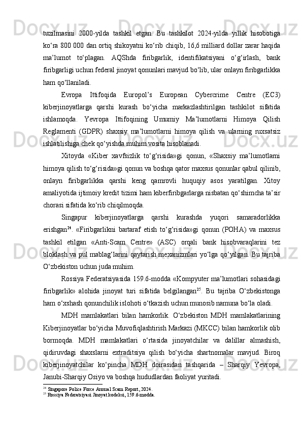 tuzilmasini   2000-yilda   tashkil   etgan.   Bu   tashkilot   2024-yilda   yillik   hisobotiga
ko‘ra 800 000 dan ortiq shikoyatni ko‘rib chiqib, 16,6 milliard dollar zarar haqida
ma’lumot   to‘plagan.   AQShda   firibgarlik,   identifikatsiyani   o‘g‘irlash,   bank
firibgarligi uchun federal jinoyat qonunlari mavjud bo‘lib, ular onlayn firibgarlikka
ham qo‘llaniladi.
Evropa   Ittifoqida   Europol’s   European   Cybercrime   Centre   (EC3)
kiberjinoyatlarga   qarshi   kurash   bo‘yicha   markazlashtirilgan   tashkilot   sifatida
ishlamoqda.   Yevropa   Ittifoqining   Umumiy   Ma’lumotlarni   Himoya   Qilish
Reglamenti   (GDPR)   shaxsiy   ma’lumotlarni   himoya   qilish   va   ularning   ruxsatsiz
ishlatilishiga chek qo‘yishda muhim vosita hisoblanadi.
Xitoyda   «Kiber   xavfsizlik   to‘g‘risida»gi   qonun,   «Shaxsiy   ma’lumotlarni
himoya qilish to‘g‘risida»gi qonun va boshqa qator maxsus qonunlar qabul qilinib,
onlayn   firibgarlikka   qarshi   keng   qamrovli   huquqiy   asos   yaratilgan.   Xitoy
amaliyotida ijtimoiy kredit tizimi ham kiberfiribgarlarga nisbatan qo‘shimcha ta’sir
chorasi sifatida ko‘rib chiqilmoqda.
Singapur   kiberjinoyatlarga   qarshi   kurashda   yuqori   samaradorlikka
erishgan 24
.   «Firibgarlikni   bartaraf   etish   to‘g‘risida»gi   qonun   (POHA)   va   maxsus
tashkil   etilgan   «Anti-Scam   Centre»   (ASC)   orqali   bank   hisobvaraqlarini   tez
bloklash va pul mablag‘larini qaytarish mexanizmlari yo‘lga qo‘yilgan. Bu tajriba
O‘zbekiston uchun juda muhim.
Rossiya Federatsiyasida 159.6-modda «Kompyuter ma’lumotlari sohasidagi
firibgarlik»   alohida   jinoyat   turi   sifatida   belgilangan 25
.   Bu   tajriba   O‘zbekistonga
ham o‘xshash qonunchilik islohoti o‘tkazish uchun munosib namuna bo‘la oladi.
MDH   mamlakatlari   bilan   hamkorlik.   O‘zbekiston   MDH   mamlakatlarining
Kiberjinoyatlar bo‘yicha Muvofiqlashtirish Markazi (MKCC) bilan hamkorlik olib
bormoqda.   MDH   mamlakatlari   o‘rtasida   jinoyatchilar   va   dalillar   almashish,
qidiruvdagi   shaxslarni   extraditsiya   qilish   bo‘yicha   shartnomalar   mavjud.   Biroq
kiberjinoyatchilar   ko‘pincha   MDH   doirasidan   tashqarida   –   Sharqiy   Yevropa,
Janubi-Sharqiy Osiyo va boshqa hududlardan faoliyat yuritadi.
24
 Singapore Police Force Annual Scam Report, 2024.
25
 Rossiya Federatsiyasi Jinoyat kodeksi, 159.6-modda. 