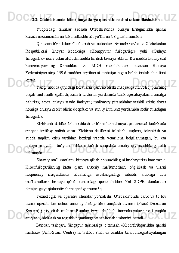 3.3. O‘zbekistonda kiberjinoyatlarga qarshi kurashni takomillashtirish
Yuqoridagi   tahlillar   asosida   O‘zbekistonda   onlayn   firibgarlikka   qarshi
kurash mexanizmlarini takomillashtirish yo‘llarini belgilash mumkin.
Qonunchilikni takomillashtirish yo‘nalishlari. Birinchi navbatda O‘zbekiston
Respublikasi   Jinoyat   kodeksiga   «Kompyuter   firibgarligi»   yoki   «Onlayn
firibgarlik» nomi bilan alohida modda kiritish tavsiya etiladi. Bu modda Budapesht
konvensiyasining   8-moddasi   va   MDH   mamlakatlari,   xususan   Rossiya
Federatsiyasining 159.6-moddasi tajribasini  inobatga olgan holda ishlab chiqilishi
kerak.
Yangi modda quyidagi holatlarni qamrab olishi maqsadga muvofiq: phishing
orqali mol-mulk egallash; zararli dasturlar yordamida bank operatsiyalarini amalga
oshirish;   soxta   onlayn   savdo   faoliyati;   moliyaviy   piramidalar   tashkil   etish;   shaxs
nomiga onlayn kredit olish; deepfake va sun’iy intellekt yordamida sodir etiladigan
firibgarlik.
Elektronli   dalillar   bilan   ishlash   tartibini   ham   Jinoyat-protsessual   kodeksida
aniqroq   tartibga   solish   zarur.   Elektron   dalillarni   to‘plash,   saqlash,   tekshirish   va
sudda   taqdim   etish   tartiblari   hozirgi   vaqtda   yetarlicha   belgilanmagan,   bu   esa
onlayn   jinoyatlar   bo‘yicha   ishlarni   ko‘rib   chiqishda   amaliy   qiyinchiliklarga   olib
kelmoqda.
Shaxsiy ma’lumotlarni himoya qilish qonunchiligini kuchaytirish ham zarur.
Kiberfiribgarlikning   katta   qismi   shaxsiy   ma’lumotlarni   o‘g‘irlash   va   ularni
noqonuniy   maqsadlarda   ishlatishga   asoslanganligi   sababli,   shaxsga   doir
ma’lumotlarni   himoya   qilish   sohasidagi   qonunchilikni   YeI   GDPR   standartlari
darajasiga yaqinlashtirish maqsadga muvofiq.
Texnologik   va   operativ   choralar   yo‘nalishi.   O‘zbekistonda   bank   va   to‘lov
tizimi  operatorlari  uchun umumiy firibgarlikni  aniqlash  tizimini  (Fraud Detection
System)   joriy   etish   muhim.   Bunday   tizim   shubhali   tranzaksiyalarni   real   vaqtda
aniqlash, bloklash va tegishli organlarga xabar berish imkonini beradi.
Bundan   tashqari,   Singapur   tajribasiga   o‘xshash   «Kiberfiribgarlikka   qarshi
markaz»   (Anti-Scam   Centre)   ni   tashkil   etish   va   banklar   bilan   integratsiyalangan 