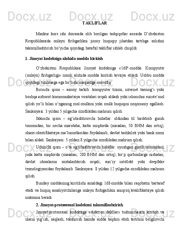 TAKLIFLAR
Mazkur   kurs   ishi   doirasida   olib   borilgan   tadqiqotlar   asosida   O‘zbekiston
Respublikasida   onlayn   firibgarlikni   jinoiy   huquqiy   jihatdan   tartibga   solishni
takomillashtirish bo‘yicha quyidagi batafsil takliflar ishlab chiqildi:
1. Jinoyat kodeksiga alohida modda kiritish
O‘zbekiston   Respublikasi   Jinoyat   kodeksiga   «168¹-modda.   Kompyuter
(onlayn)   firibgarligi»   nomli   alohida   modda   kiritish   tavsiya   etiladi.   Ushbu   modda
quyidagi tuzilmaga ega bo‘lishi maqsadga muvofiq:
Birinchi   qism   –   asosiy   tarkib:   kompyuter   tizimi,   internet   tarmog‘i   yoki
boshqa axborot-kommunikatsiya vositalari orqali aldash yoki ishonchni suiiste’mol
qilish yo‘li  bilan o‘zganing mol-mulkini  yoki  mulk huquqini noqonuniy egallash.
Sanksiyasi: 3 yildan 5 yilgacha ozodlikdan mahrum qilish.
Ikkinchi   qism   –   og‘irlashtiruvchi   holatlar:   oldindan   til   biriktirib   guruh
tomonidan;   bir   necha   marotaba;   katta   miqdorda   (masalan,   50   BHM   dan   ortiq);
shaxs identifikatsiya ma’lumotlaridan foydalanib; davlat tashkiloti yoki bank nomi
bilan aldab. Sanksiyasi: 5 yildan 8 yilgacha ozodlikdan mahrum qilish.
Uchinchi qism – o‘ta og‘irlashtiruvchi holatlar: uyushgan guruh tomonidan;
juda   katta   miqdorda   (masalan,   200   BHM   dan   ortiq);   ko‘p   qurbonlarga   nisbatan;
davlat   idoralarini   soxtalashtirish   orqali;   sun’iy   intellekt   yoki   deepfake
texnologiyasidan foydalanib. Sanksiyasi: 8 yildan 12 yilgacha ozodlikdan mahrum
qilish.
Bunday moddaning kiritilishi  amaldagi  168-modda bilan raqobatni  bartaraf
etadi va huquq amaliyotchilariga onlayn firibgarlikni aniqroq kvalifikatsiya qilish
imkonini beradi.
2. Jinoyat-protsessual kodeksni takomillashtirish
Jinoyat-protsessual   kodeksiga   «elektron   dalillar»   tushunchasini   kiritish   va
ularni   yig‘ish,   saqlash,   tekshirish   hamda   sudda   taqdim   etish   tartibini   belgilovchi 