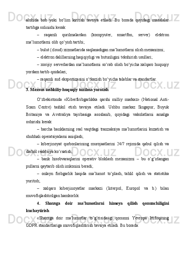 alohida   bob   yoki   bo‘lim   kiritish   tavsiya   etiladi.   Bu   borada   quyidagi   masalalar
tartibga solinishi kerak:
–   raqamli   qurilmalardan   (kompyuter,   smartfon,   server)   elektron
ma’lumotlarni olib qo‘yish tartibi;
– bulut (cloud) xizmatlarida saqlanadigan ma’lumotlarni olish mexanizmi;
– elektron dalillarning haqiqiyligi va butunligini tekshirish usullari;
– xorijiy serverlardan ma’lumotlarni  so‘rab olish bo‘yicha xalqaro huquqiy
yordam tartib-qoidalari;
– raqamli sud ekspertizasini o‘tkazish bo‘yicha talablar va standartlar.
3. Maxsus tashkiliy-huquqiy tuzilma yaratish
O‘zbekistonda   «Kiberfiribgarlikka   qarshi   milliy   markaz»   (National   Anti-
Scam   Centre)   tashkil   etish   tavsiya   etiladi.   Ushbu   markaz   Singapur,   Buyuk
Britaniya   va   Avstraliya   tajribasiga   asoslanib,   quyidagi   vakolatlarni   amalga
oshirishi kerak:
–   barcha   banklarning   real   vaqtdagi   tranzaksiya   ma’lumotlarini   kuzatish   va
shubhali operatsiyalarni aniqlash;
–   kiberjinoyat   qurbonlarining   murojaatlarini   24/7   rejimida   qabul   qilish   va
darhol reaktsiya ko‘rsatish;
–   bank   hisobvaraqlarini   operativ   bloklash   mexanizmi   –   bu   o‘g‘irlangan
pullarni qaytarib olish imkonini beradi;
–   onlayn   firibgarlik   haqida   ma’lumot   to‘plash,   tahlil   qilish   va   statistika
yuritish;
–   xalqaro   kiberjinoyatlar   markazi   (Interpol,   Europol   va   b.)   bilan
muvofiqlashtirilgan hamkorlik.
4.   Shaxsga   doir   ma’lumotlarni   himoya   qilish   qonunchiligini
kuchaytirish
«Shaxsga   doir   ma’lumotlar   to‘g‘risida»gi   qonunni   Yevropa   Ittifoqining
GDPR standartlariga muvofiqlashtirish tavsiya etiladi. Bu borada: 