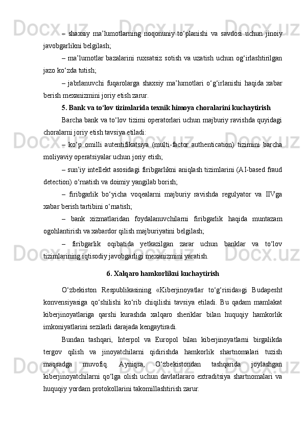 –   shaxsiy   ma’lumotlarning   noqonuniy   to‘planishi   va   savdosi   uchun   jinoiy
javobgarlikni belgilash;
–  ma’lumotlar   bazalarini   ruxsatsiz   sotish   va   uzatish   uchun  og‘irlashtirilgan
jazo ko‘zda tutish;
–   jabrlanuvchi   fuqarolarga   shaxsiy   ma’lumotlari   o‘g‘irlanishi   haqida   xabar
berish mexanizmini joriy etish zarur.
5. Bank va to‘lov tizimlarida texnik himoya choralarini kuchaytirish
Barcha bank va to‘lov tizimi operatorlari uchun majburiy ravishda quyidagi
choralarni joriy etish tavsiya etiladi:
–   ko‘p   omilli   autentifikatsiya   (multi-factor   authentication)   tizimini   barcha
moliyaviy operatsiyalar uchun joriy etish;
– sun’iy intellekt asosidagi firibgarlikni aniqlash tizimlarini (AI-based fraud
detection) o‘rnatish va doimiy yangilab borish;
–   firibgarlik   bo‘yicha   voqealarni   majburiy   ravishda   regulyator   va   IIVga
xabar berish tartibini o‘rnatish;
–   bank   xizmatlaridan   foydalanuvchilarni   firibgarlik   haqida   muntazam
ogohlantirish va xabardor qilish majburiyatini belgilash;
–   firibgarlik   oqibatida   yetkazilgan   zarar   uchun   banklar   va   to‘lov
tizimlarining iqtisodiy javobgarligi mexanizmini yaratish.
6. Xalqaro hamkorlikni kuchaytirish
O‘zbekiston   Respublikasining   «Kiberjinoyatlar   to‘g‘risida»gi   Budapesht
konvensiyasiga   qo‘shilishi   ko‘rib   chiqilishi   tavsiya   etiladi.   Bu   qadam   mamlakat
kiberjinoyatlariga   qarshi   kurashda   xalqaro   sheriklar   bilan   huquqiy   hamkorlik
imkoniyatlarini sezilarli darajada kengaytiradi.
Bundan   tashqari,   Interpol   va   Europol   bilan   kiberjinoyatlarni   birgalikda
tergov   qilish   va   jinoyatchilarni   qidirishda   hamkorlik   shartnomalari   tuzish
maqsadga   muvofiq.   Ayniqsa,   O‘zbekistondan   tashqarida   joylashgan
kiberjinoyatchilarni   qo‘lga   olish   uchun   davlatlararo   extraditsiya   shartnomalari   va
huquqiy yordam protokollarini takomillashtirish zarur. 