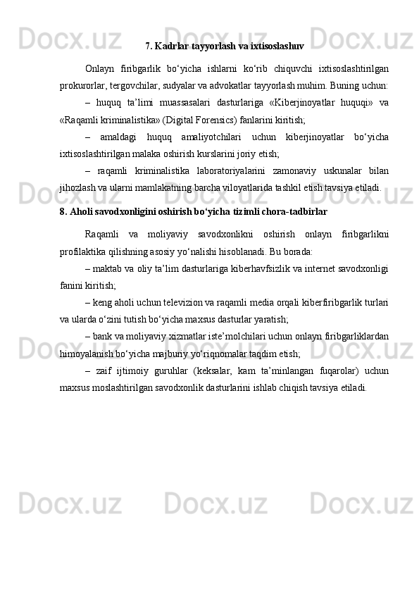 7. Kadrlar tayyorlash va ixtisoslashuv
Onlayn   firibgarlik   bo‘yicha   ishlarni   ko‘rib   chiquvchi   ixtisoslashtirilgan
prokurorlar, tergovchilar, sudyalar va advokatlar tayyorlash muhim. Buning uchun:
–   huquq   ta’limi   muassasalari   dasturlariga   «Kiberjinoyatlar   huquqi»   va
«Raqamli kriminalistika» (Digital Forensics) fanlarini kiritish;
–   amaldagi   huquq   amaliyotchilari   uchun   kiberjinoyatlar   bo‘yicha
ixtisoslashtirilgan malaka oshirish kurslarini joriy etish;
–   raqamli   kriminalistika   laboratoriyalarini   zamonaviy   uskunalar   bilan
jihozlash va ularni mamlakatning barcha viloyatlarida tashkil etish tavsiya etiladi.
8. Aholi savodxonligini oshirish bo‘yicha tizimli chora-tadbirlar
Raqamli   va   moliyaviy   savodxonlikni   oshirish   onlayn   firibgarlikni
profilaktika qilishning asosiy yo‘nalishi hisoblanadi. Bu borada:
– maktab va oliy ta’lim dasturlariga kiberhavfsizlik va internet savodxonligi
fanini kiritish;
– keng aholi uchun televizion va raqamli media orqali kiberfiribgarlik turlari
va ularda o‘zini tutish bo‘yicha maxsus dasturlar yaratish;
– bank va moliyaviy xizmatlar iste’molchilari uchun onlayn firibgarliklardan
himoyalanish bo‘yicha majburiy yo‘riqnomalar taqdim etish;
–   zaif   ijtimoiy   guruhlar   (keksalar,   kam   ta’minlangan   fuqarolar)   uchun
maxsus moslashtirilgan savodxonlik dasturlarini ishlab chiqish tavsiya etiladi. 