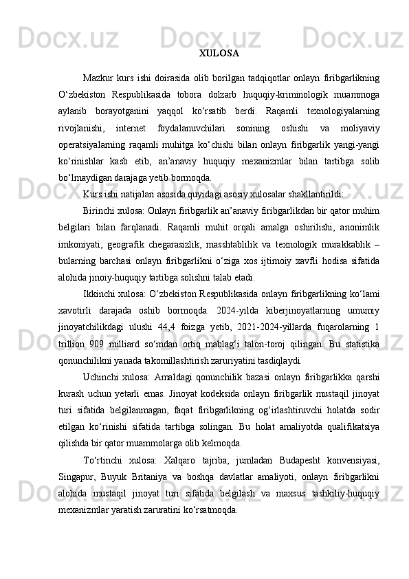 XULOSA
Mazkur   kurs   ishi   doirasida   olib   borilgan   tadqiqotlar   onlayn   firibgarlikning
O‘zbekiston   Respublikasida   tobora   dolzarb   huquqiy-kriminologik   muammoga
aylanib   borayotganini   yaqqol   ko‘rsatib   berdi.   Raqamli   texnologiyalarning
rivojlanishi,   internet   foydalanuvchilari   sonining   oshishi   va   moliyaviy
operatsiyalarning   raqamli   muhitga   ko‘chishi   bilan   onlayn   firibgarlik   yangi-yangi
ko‘rinishlar   kasb   etib,   an’anaviy   huquqiy   mexanizmlar   bilan   tartibga   solib
bo‘lmaydigan darajaga yetib bormoqda.
Kurs ishi natijalari asosida quyidagi asosiy xulosalar shakllantirildi:
Birinchi xulosa: Onlayn firibgarlik an’anaviy firibgarlikdan bir qator muhim
belgilari   bilan   farqlanadi.   Raqamli   muhit   orqali   amalga   oshirilishi,   anonimlik
imkoniyati,   geografik   chegarasizlik,   masshtablilik   va   texnologik   murakkablik   –
bularning   barchasi   onlayn   firibgarlikni   o‘ziga   xos   ijtimoiy   xavfli   hodisa   sifatida
alohida jinoiy-huquqiy tartibga solishni talab etadi.
Ikkinchi xulosa: O‘zbekiston Respublikasida onlayn firibgarlikning ko‘lami
xavotirli   darajada   oshib   bormoqda.   2024-yilda   kiberjinoyatlarning   umumiy
jinoyatchilikdagi   ulushi   44,4   foizga   yetib,   2021-2024-yillarda   fuqarolarning   1
trillion   909   milliard   so‘mdan   ortiq   mablag‘i   talon-toroj   qilingan.   Bu   statistika
qonunchilikni yanada takomillashtirish zaruriyatini tasdiqlaydi.
Uchinchi   xulosa:   Amaldagi   qonunchilik   bazasi   onlayn   firibgarlikka   qarshi
kurash   uchun   yetarli   emas.   Jinoyat   kodeksida   onlayn   firibgarlik   mustaqil   jinoyat
turi   sifatida   belgilanmagan,   faqat   firibgarlikning   og‘irlashtiruvchi   holatda   sodir
etilgan   ko‘rinishi   sifatida   tartibga   solingan.   Bu   holat   amaliyotda   qualifikatsiya
qilishda bir qator muammolarga olib kelmoqda.
To‘rtinchi   xulosa:   Xalqaro   tajriba,   jumladan   Budapesht   konvensiyasi,
Singapur,   Buyuk   Britaniya   va   boshqa   davlatlar   amaliyoti,   onlayn   firibgarlikni
alohida   mustaqil   jinoyat   turi   sifatida   belgilash   va   maxsus   tashkiliy-huquqiy
mexanizmlar yaratish zaruratini ko‘rsatmoqda. 