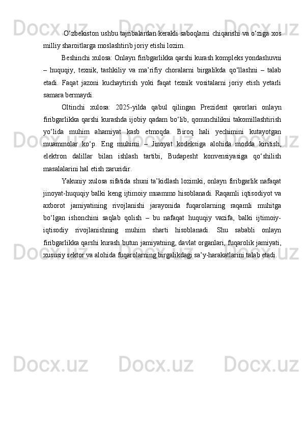   O‘zbekiston ushbu tajribalardan kerakli saboqlarni chiqarishi va o‘ziga xos
milliy sharoitlarga moslashtirib joriy etishi lozim.
Beshinchi xulosa: Onlayn firibgarlikka qarshi kurash kompleks yondashuvni
–   huquqiy,   texnik,   tashkiliy   va   ma’rifiy   choralarni   birgalikda   qo‘llashni   –   talab
etadi.   Faqat   jazoni   kuchaytirish   yoki   faqat   texnik   vositalarni   joriy   etish   yetarli
samara bermaydi.
Oltinchi   xulosa:   2025-yilda   qabul   qilingan   Prezident   qarorlari   onlayn
firibgarlikka qarshi  kurashda  ijobiy qadam  bo‘lib, qonunchilikni  takomillashtirish
yo‘lida   muhim   ahamiyat   kasb   etmoqda.   Biroq   hali   yechimini   kutayotgan
muammolar   ko‘p.   Eng   muhimi   –   Jinoyat   kodeksiga   alohida   modda   kiritish,
elektron   dalillar   bilan   ishlash   tartibi,   Budapesht   konvensiyasiga   qo‘shilish
masalalarini hal etish zaruridir.
Yakuniy xulosa sifatida shuni ta’kidlash lozimki, onlayn firibgarlik nafaqat
jinoyat-huquqiy balki keng ijtimoiy muammo hisoblanadi. Raqamli iqtisodiyot va
axborot   jamiyatining   rivojlanishi   jarayonida   fuqarolarning   raqamli   muhitga
bo‘lgan   ishonchini   saqlab   qolish   –   bu   nafaqat   huquqiy   vazifa,   balki   ijtimoiy-
iqtisodiy   rivojlanishning   muhim   sharti   hisoblanadi.   Shu   sababli   onlayn
firibgarlikka qarshi kurash butun jamiyatning, davlat organlari, fuqarolik jamiyati,
xususiy sektor va alohida fuqarolarning birgalikdagi sa’y-harakatlarini talab etadi. 