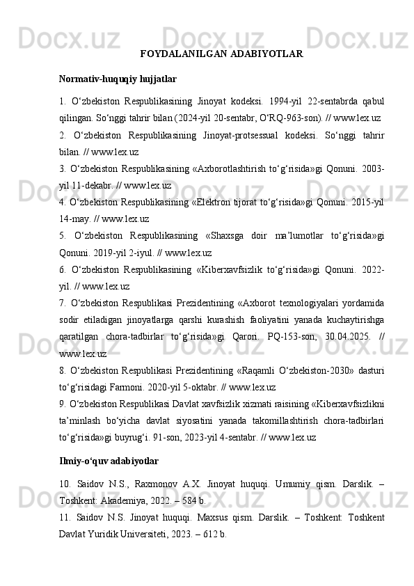 FOYDALANILGAN ADABIYOTLAR
Normativ-huquqiy hujjatlar
1.   O‘zbekiston   Respublikasining   Jinoyat   kodeksi.   1994-yil   22-sentabrda   qabul
qilingan. So‘nggi tahrir bilan (2024-yil 20-sentabr, O‘RQ-963-son). // www.lex.uz
2.   O‘zbekiston   Respublikasining   Jinoyat-protsessual   kodeksi.   So‘nggi   tahrir
bilan. // www.lex.uz
3.   O‘zbekiston   Respublikasining   «Axborotlashtirish   to‘g‘risida»gi   Qonuni.   2003-
yil 11-dekabr. // www.lex.uz
4. O‘zbekiston  Respublikasining  «Elektron tijorat  to‘g‘risida»gi  Qonuni. 2015-yil
14-may. // www.lex.uz
5.   O‘zbekiston   Respublikasining   «Shaxsga   doir   ma’lumotlar   to‘g‘risida»gi
Qonuni. 2019-yil 2-iyul. // www.lex.uz
6.   O‘zbekiston   Respublikasining   «Kiberxavfsizlik   to‘g‘risida»gi   Qonuni.   2022-
yil. // www.lex.uz
7.   O‘zbekiston   Respublikasi   Prezidentining   «Axborot   texnologiyalari   yordamida
sodir   etiladigan   jinoyatlarga   qarshi   kurashish   faoliyatini   yanada   kuchaytirishga
qaratilgan   chora-tadbirlar   to‘g‘risida»gi   Qarori.   PQ-153-son,   30.04.2025.   //
www.lex.uz
8.   O‘zbekiston   Respublikasi   Prezidentining   «Raqamli   O‘zbekiston-2030»   dasturi
to‘g‘risidagi Farmoni. 2020-yil 5-oktabr. // www.lex.uz
9. O‘zbekiston Respublikasi Davlat xavfsizlik xizmati raisining «Kiberxavfsizlikni
ta’minlash   bo‘yicha   davlat   siyosatini   yanada   takomillashtirish   chora-tadbirlari
to‘g‘risida»gi buyrug‘i. 91-son, 2023-yil 4-sentabr. // www.lex.uz
Ilmiy-o‘quv adabiyotlar
10.   Saidov   N.S.,   Raxmonov   A.X.   Jinoyat   huquqi.   Umumiy   qism.   Darslik.   –
Toshkent: Akademiya, 2022. – 584 b.
11.   Saidov   N.S.   Jinoyat   huquqi.   Maxsus   qism.   Darslik.   –   Toshkent:   Toshkent
Davlat Yuridik Universiteti, 2023. – 612 b. 