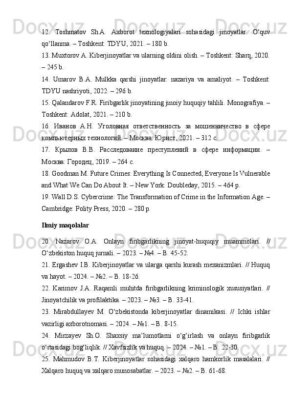 12.   Toshmatov   Sh.A.   Axborot   texnologiyalari   sohasidagi   jinoyatlar.   O‘quv
qo‘llanma. – Toshkent: TDYU, 2021. – 180 b.
13. Muxtorov A. Kiberjinoyatlar va ularning oldini olish. – Toshkent: Sharq, 2020.
– 245 b.
14.   Umarov   B.A.   Mulkka   qarshi   jinoyatlar:   nazariya   va   amaliyot.   –   Toshkent:
TDYU nashriyoti, 2022. – 296 b.
15. Qalandarov F.R. Firibgarlik jinoyatining jinoiy huquqiy tahlili. Monografiya. –
Toshkent: Adolat, 2021. – 210 b.
16.   Иванов   А.Н.   Уголовная   ответственность   за   мошенничество   в   сфере
компьютерных технологий. – Москва: Юрист, 2021. – 312 с.
17.   Крылов   В.В.   Расследование   преступлений   в   сфере   информации.   –
Москва: Городец, 2019. – 264 с.
18. Goodman M. Future Crimes: Everything Is Connected, Everyone Is Vulnerable
and What We Can Do About It. – New York: Doubleday, 2015. – 464 p.
19. Wall D.S. Cybercrime: The Transformation of Crime in the Information Age. –
Cambridge: Polity Press, 2020. – 280 p.
Ilmiy maqolalar
20.   Nazarov   O.A.   Onlayn   firibgarlikning   jinoyat-huquqiy   muammolari.   //
O‘zbekiston huquq jurnali. – 2023. – №4. – B. 45-52.
21. Ergashev I.B. Kiberjinoyatlar va ularga qarshi kurash mexanizmlari. // Huquq
va hayot. – 2024. – №2. – B. 18-26.
22.   Karimov   J.A.   Raqamli   muhitda   firibgarlikning   kriminologik   xususiyatlari.   //
Jinoyatchilik va profilaktika. – 2023. – №3. – B. 33-41.
23.   Mirabdullayev   M.   O‘zbekistonda   kiberjinoyatlar   dinamikasi.   //   Ichki   ishlar
vazirligi axborotnomasi. – 2024. – №1. – B. 8-15.
24.   Mirzayev   Sh.O.   Shaxsiy   ma’lumotlarni   o‘g‘irlash   va   onlayn   firibgarlik
o‘rtasidagi bog‘liqlik. // Xavfsizlik va huquq. – 2024. – №1. – B. 22-30.
25.   Mahmudov   B.T.   Kiberjinoyatlar   sohasidagi   xalqaro   hamkorlik   masalalari.   //
Xalqaro huquq va xalqaro munosabatlar. – 2023. – №2. – B. 61-68. 