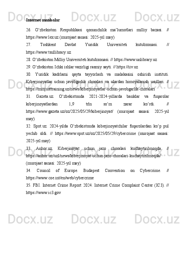 Internet manbalar
26.   O‘zbekiston   Respublikasi   qonunchilik   ma’lumotlari   milliy   bazasi.   //
https://www.lex.uz (murojaat sanasi: 2025-yil may)
27.   Toshkent   Davlat   Yuridik   Universiteti   kutubxonasi.   //
https://www.tsullibrary.uz
28. O‘zbekiston Milliy Universiteti kutubxonasi. // https://www.unlibrary.uz
29. O‘zbekiston Ichki ishlar vazirligi rasmiy sayti. // https://iiv.uz
30.   Yuridik   kadrlarni   qayta   tayyorlash   va   malakasini   oshirish   instituti.
Kiberjinoyatlar   uchun   javobgarlik   choralari   va   ulardan   himoyalanish   usullari.   //
https://minjusttraining.uz/news/kiberjinoyatlar-uchun-javobgarlik-choralari
31.   Gazeta.uz.   O‘zbekistonda   2021-2024-yillarda   banklar   va   fuqarolar
kiberjinoyatlardan   1,9   trln   so‘m   zarar   ko‘rdi.   //
https://www.gazeta.uz/oz/2025/05/29/kiberjinoyat/   (murojaat   sanasi:   2025-yil
may)
32.   Spot.uz.   2024-yilda   O‘zbekistonda   kiberjinoyatchilar   fuqarolardan   ko‘p   pul
yechib   oldi.   //   https://www.spot.uz/oz/2025/05/29/cybercrime   (murojaat   sanasi:
2025-yil may)
33.   Anhor.uz.   Kiberjinoyat   uchun   jazo   choralari   kuchaytirilmoqda.   //
https://anhor.uz/uzl/news/kiberjinoyat-uchun-jazo-choralari-kuchaytirilmoqda/
(murojaat sanasi: 2025-yil may)
34.   Council   of   Europe.   Budapest   Convention   on   Cybercrime.   //
https://www.coe.int/en/web/cybercrime
35.   FBI.   Internet   Crime   Report   2024.   Internet   Crime   Complaint   Center   (IC3).   //
https://www.ic3.gov 